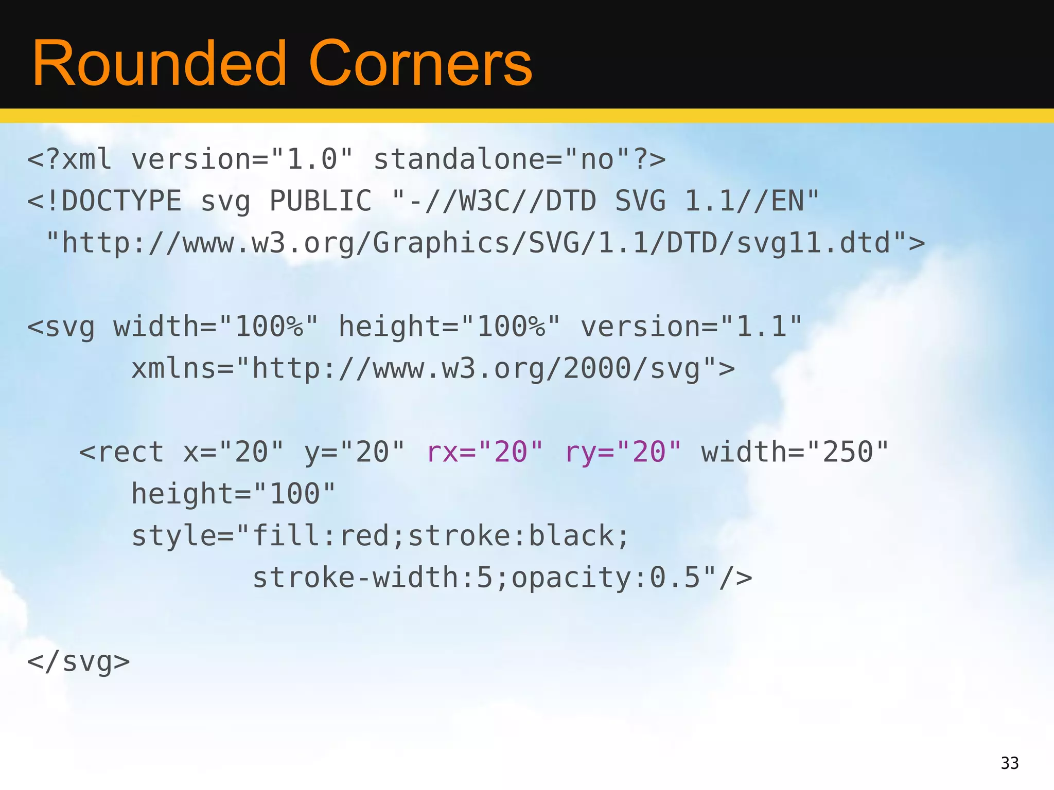 Rounded Corners
<?xml version="1.0" standalone="no"?>
<!DOCTYPE svg PUBLIC "-//W3C//DTD SVG 1.1//EN"
 "http://www.w3.org/Graphics/SVG/1.1/DTD/svg11.dtd">

<svg width="100%" height="100%" version="1.1"
      xmlns="http://www.w3.org/2000/svg">

   <rect x="20" y="20" rx="20" ry="20" width="250"
      height="100"
      style="fill:red;stroke:black;
             stroke-width:5;opacity:0.5"/>

</svg>


                                                       33
 