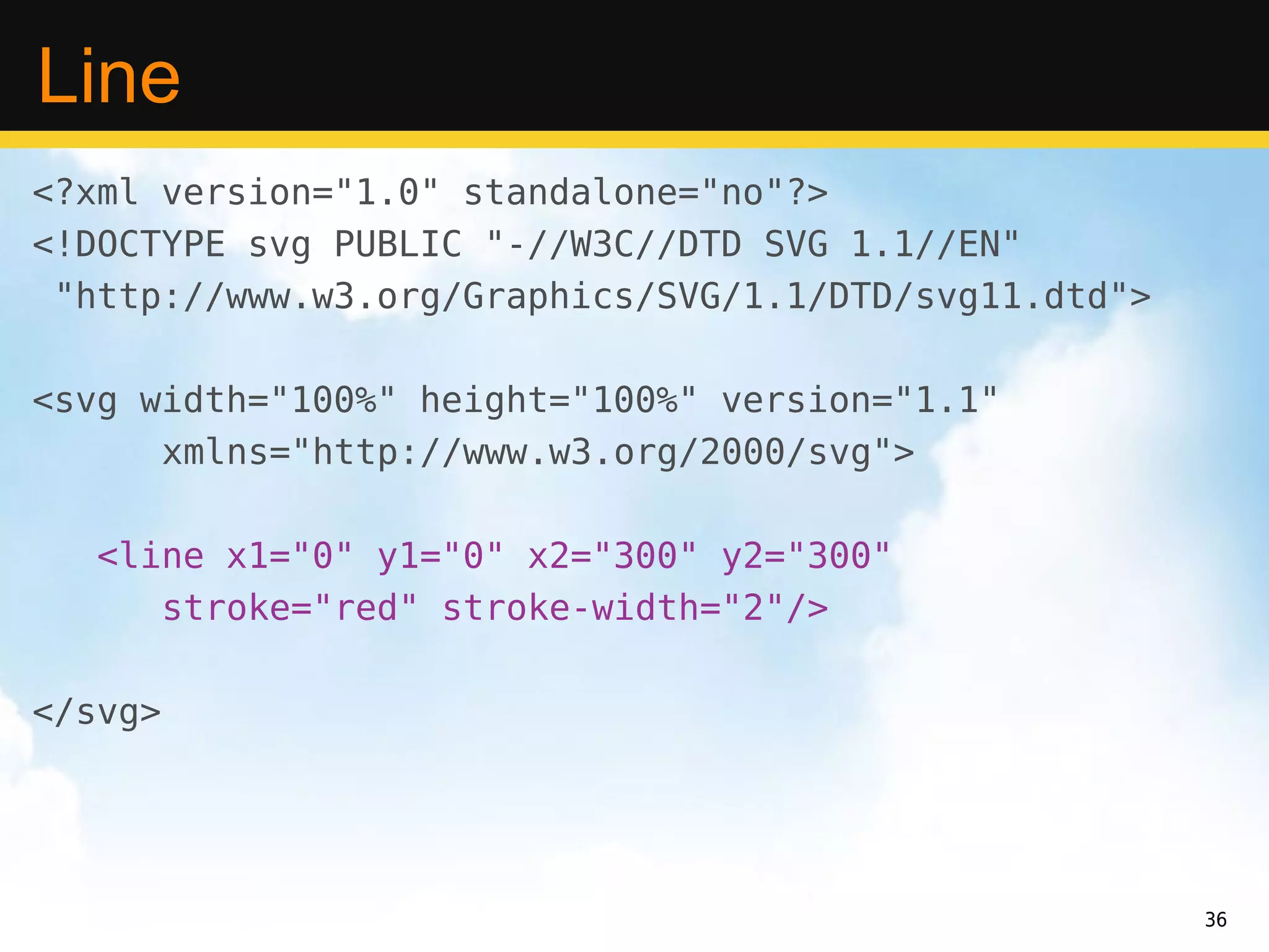 Line
<?xml version="1.0" standalone="no"?>
<!DOCTYPE svg PUBLIC "-//W3C//DTD SVG 1.1//EN"
 "http://www.w3.org/Graphics/SVG/1.1/DTD/svg11.dtd">

<svg width="100%" height="100%" version="1.1"
      xmlns="http://www.w3.org/2000/svg">

   <line x1="0" y1="0" x2="300" y2="300"
      stroke="red" stroke-width="2"/>

</svg>




                                                       36
 