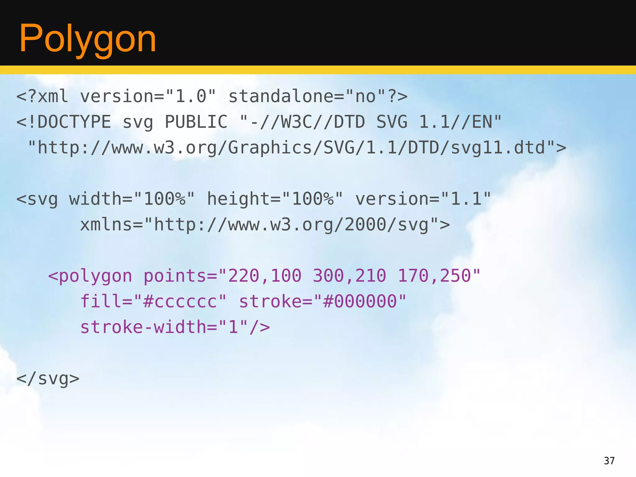 Polygon
<?xml version="1.0" standalone="no"?>
<!DOCTYPE svg PUBLIC "-//W3C//DTD SVG 1.1//EN"
 "http://www.w3.org/Graphics/SVG/1.1/DTD/svg11.dtd">

<svg width="100%" height="100%" version="1.1"
      xmlns="http://www.w3.org/2000/svg">

  <polygon points="220,100 300,210 170,250"
     fill="#cccccc" stroke="#000000"
     stroke-width="1"/>

</svg>



                                                       37
 
