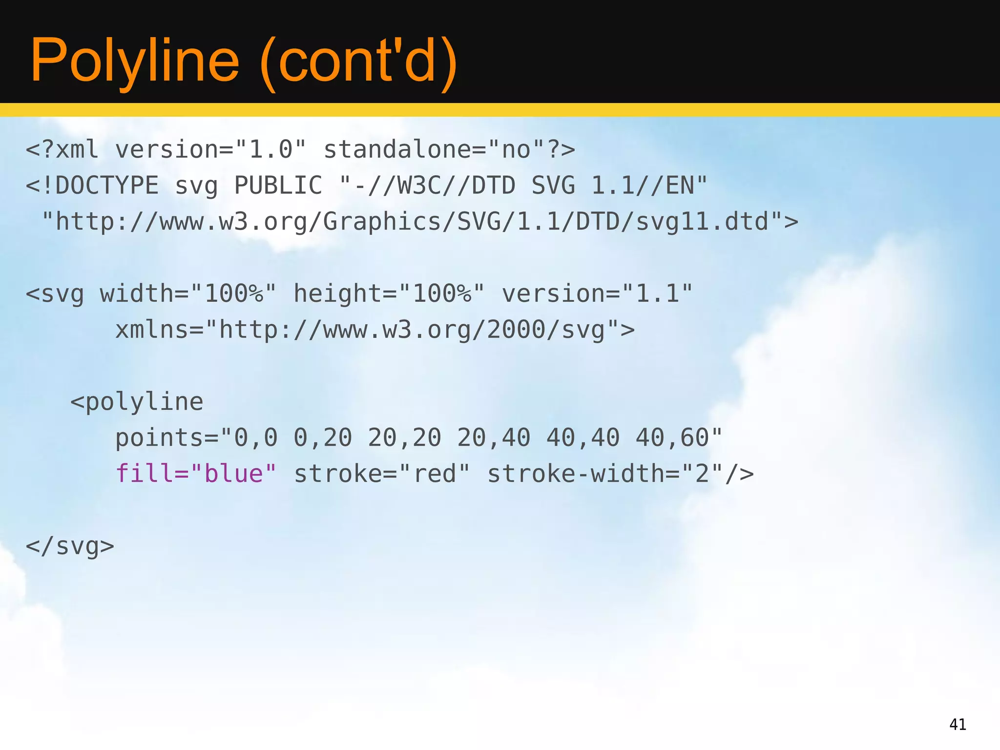 Polyline (cont'd)
<?xml version="1.0" standalone="no"?>
<!DOCTYPE svg PUBLIC "-//W3C//DTD SVG 1.1//EN"
 "http://www.w3.org/Graphics/SVG/1.1/DTD/svg11.dtd">

<svg width="100%" height="100%" version="1.1"
      xmlns="http://www.w3.org/2000/svg">

   <polyline
      points="0,0 0,20 20,20 20,40 40,40 40,60"
      fill="blue" stroke="red" stroke-width="2"/>

</svg>




                                                       41
 