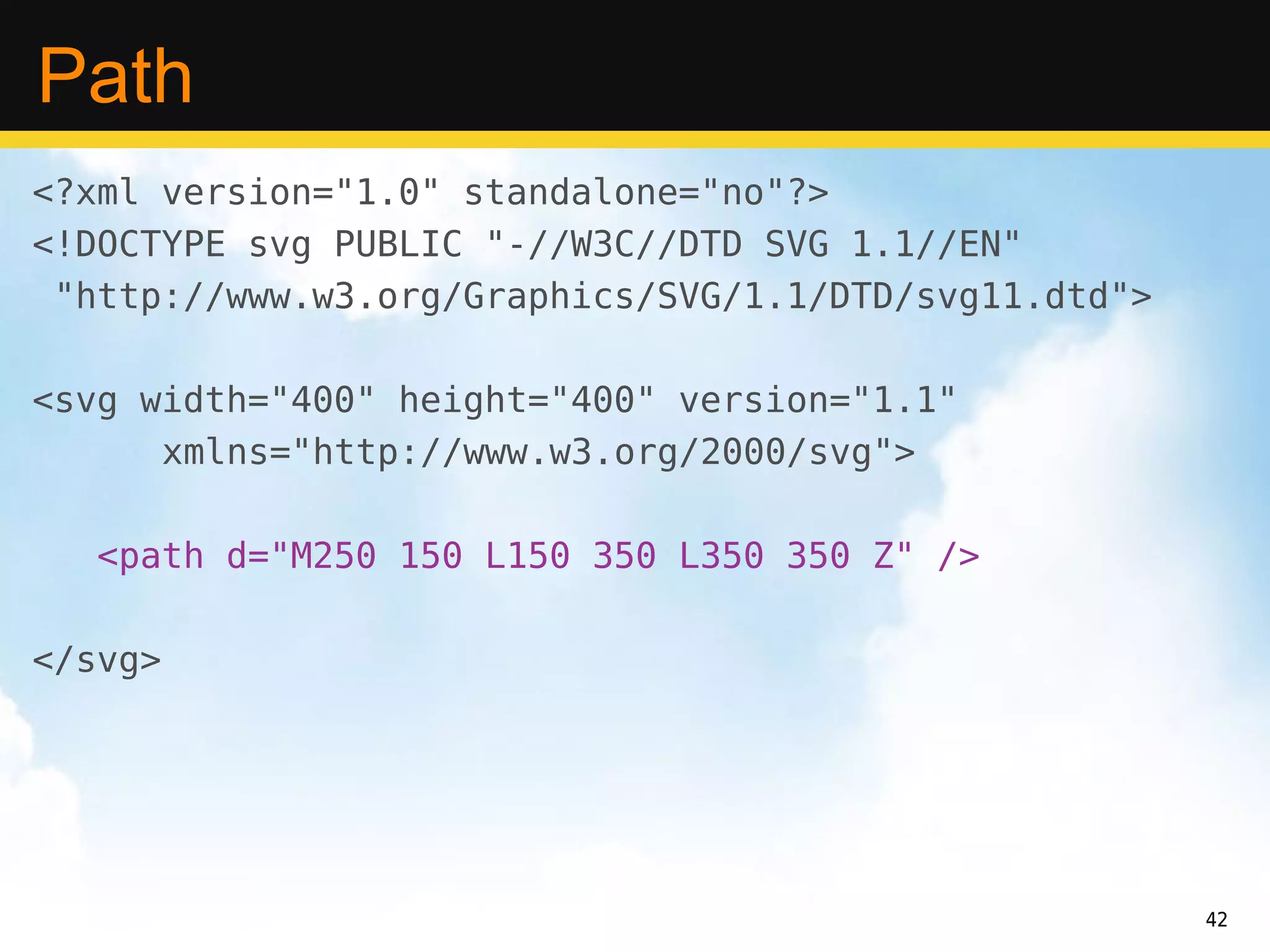 Path
<?xml version="1.0" standalone="no"?>
<!DOCTYPE svg PUBLIC "-//W3C//DTD SVG 1.1//EN"
 "http://www.w3.org/Graphics/SVG/1.1/DTD/svg11.dtd">

<svg width="400" height="400" version="1.1"
      xmlns="http://www.w3.org/2000/svg">

   <path d="M250 150 L150 350 L350 350 Z" />

</svg>




                                                       42
 