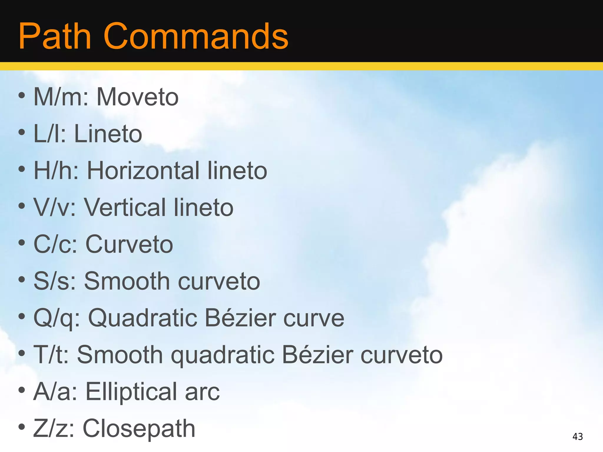 Path Commands
• M/m: Moveto
• L/l: Lineto
• H/h: Horizontal lineto
• V/v: Vertical lineto
• C/c: Curveto
• S/s: Smooth curveto
• Q/q: Quadratic Bézier curve
• T/t: Smooth quadratic Bézier curveto
• A/a: Elliptical arc
• Z/z: Closepath                         43
 