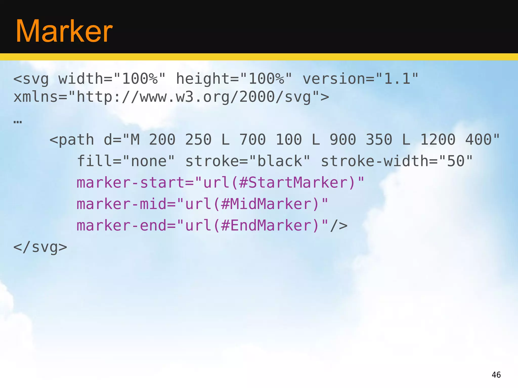 Marker
<svg width="100%" height="100%" version="1.1"
xmlns="http://www.w3.org/2000/svg">
…
    <path d="M 200 250 L 700 100 L 900 350 L 1200 400"
       fill="none" stroke="black" stroke-width="50"
       marker-start="url(#StartMarker)"
       marker-mid="url(#MidMarker)"
       marker-end="url(#EndMarker)"/>
</svg>




                                                    46
 