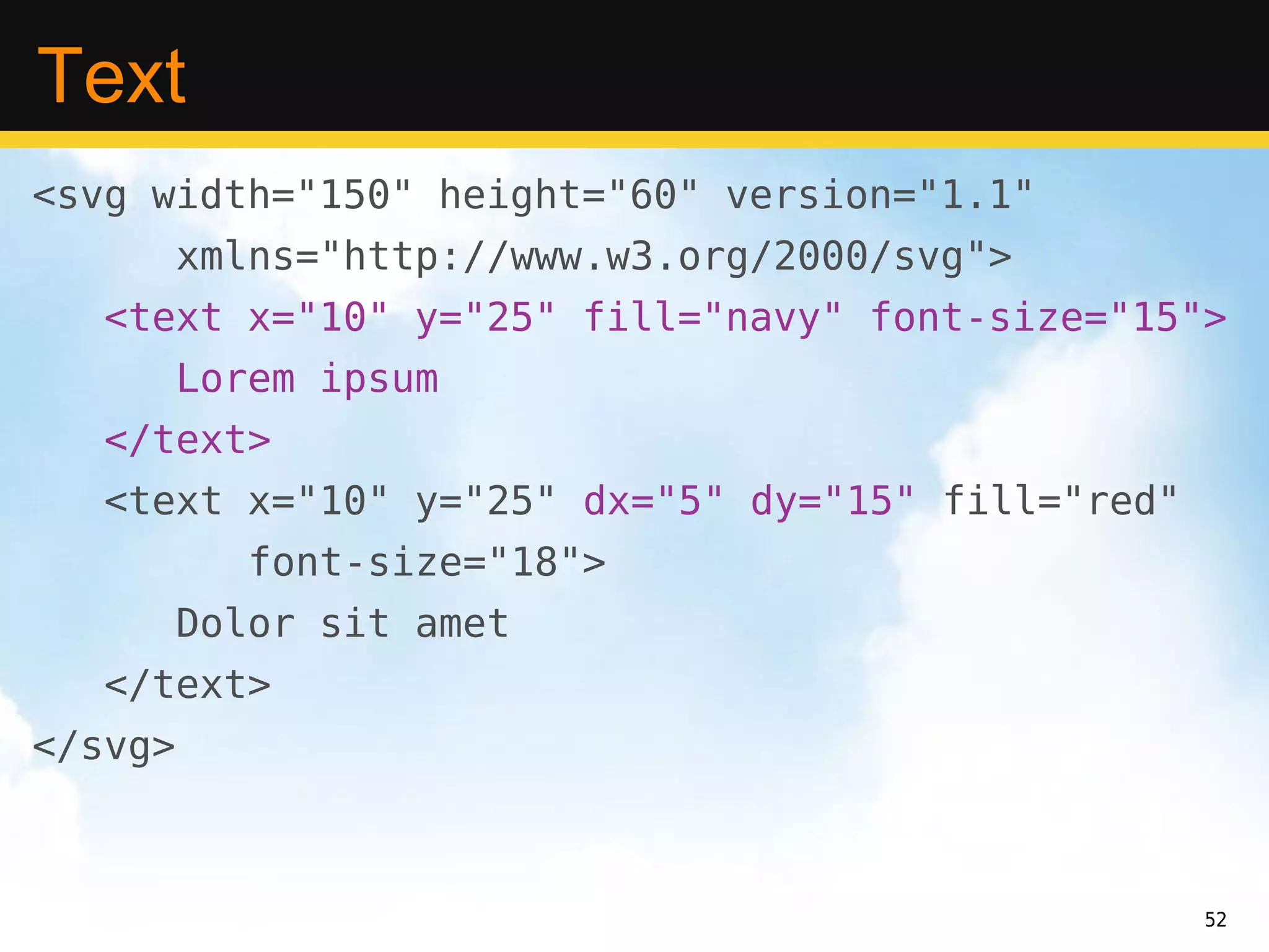 Text
<svg width="150" height="60" version="1.1"
         xmlns="http://www.w3.org/2000/svg">
   <text x="10" y="25" fill="navy" font-size="15">
         Lorem ipsum
   </text>
   <text x="10" y="25" dx="5" dy="15" fill="red"
            font-size="18">
         Dolor sit amet
   </text>
</svg>



                                                   52
 