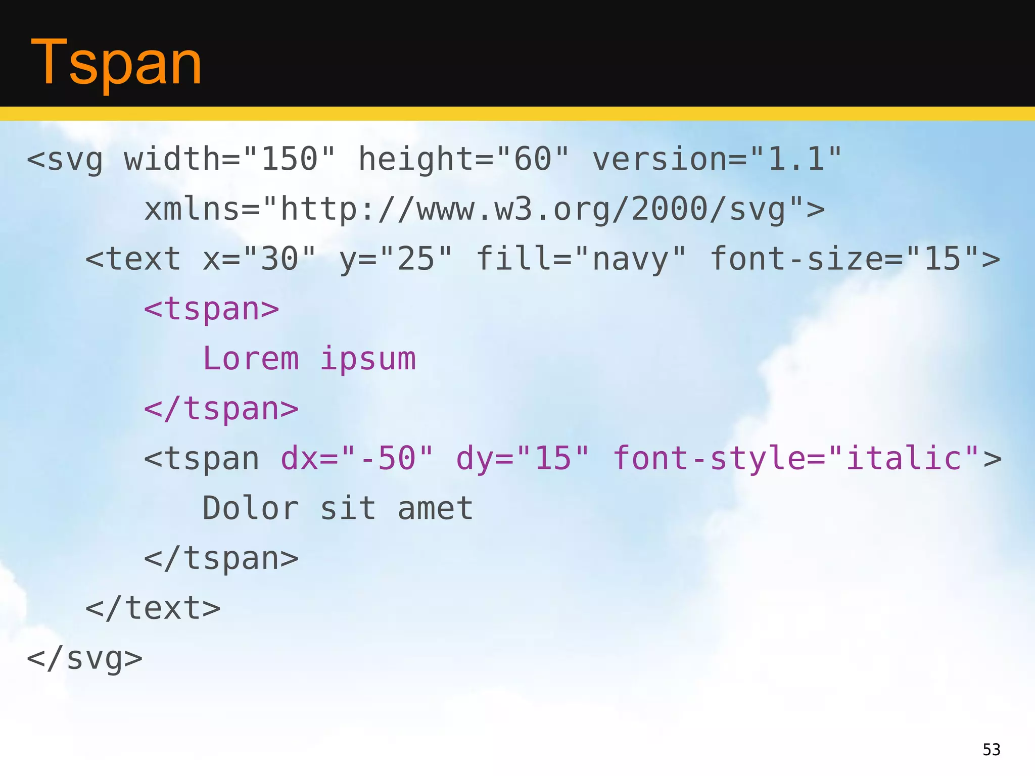 Tspan
<svg width="150" height="60" version="1.1"
         xmlns="http://www.w3.org/2000/svg">
   <text x="30" y="25" fill="navy" font-size="15">
         <tspan>
            Lorem ipsum
         </tspan>
         <tspan dx="-50" dy="15" font-style="italic">
            Dolor sit amet
         </tspan>
   </text>
</svg>

                                                   53
 
