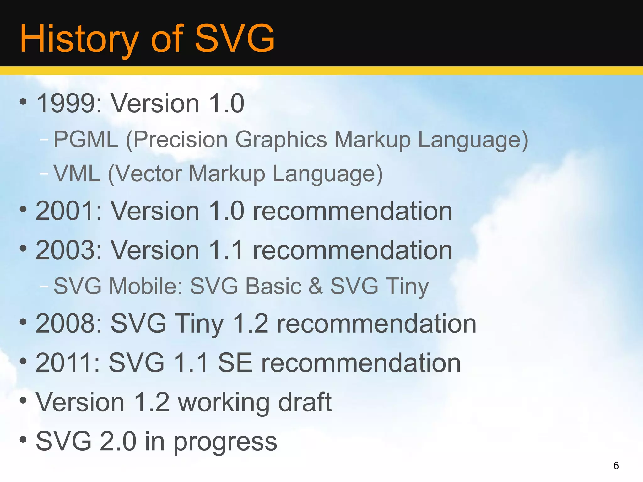 History of SVG
• 1999: Version 1.0
 – PGML (Precision Graphics Markup Language)
 – VML (Vector Markup Language)
• 2001: Version 1.0 recommendation
• 2003: Version 1.1 recommendation
 – SVG Mobile: SVG Basic & SVG Tiny
• 2008: SVG Tiny 1.2 recommendation
• 2011: SVG 1.1 SE recommendation
• Version 1.2 working draft
• SVG 2.0 in progress
                                               6
 