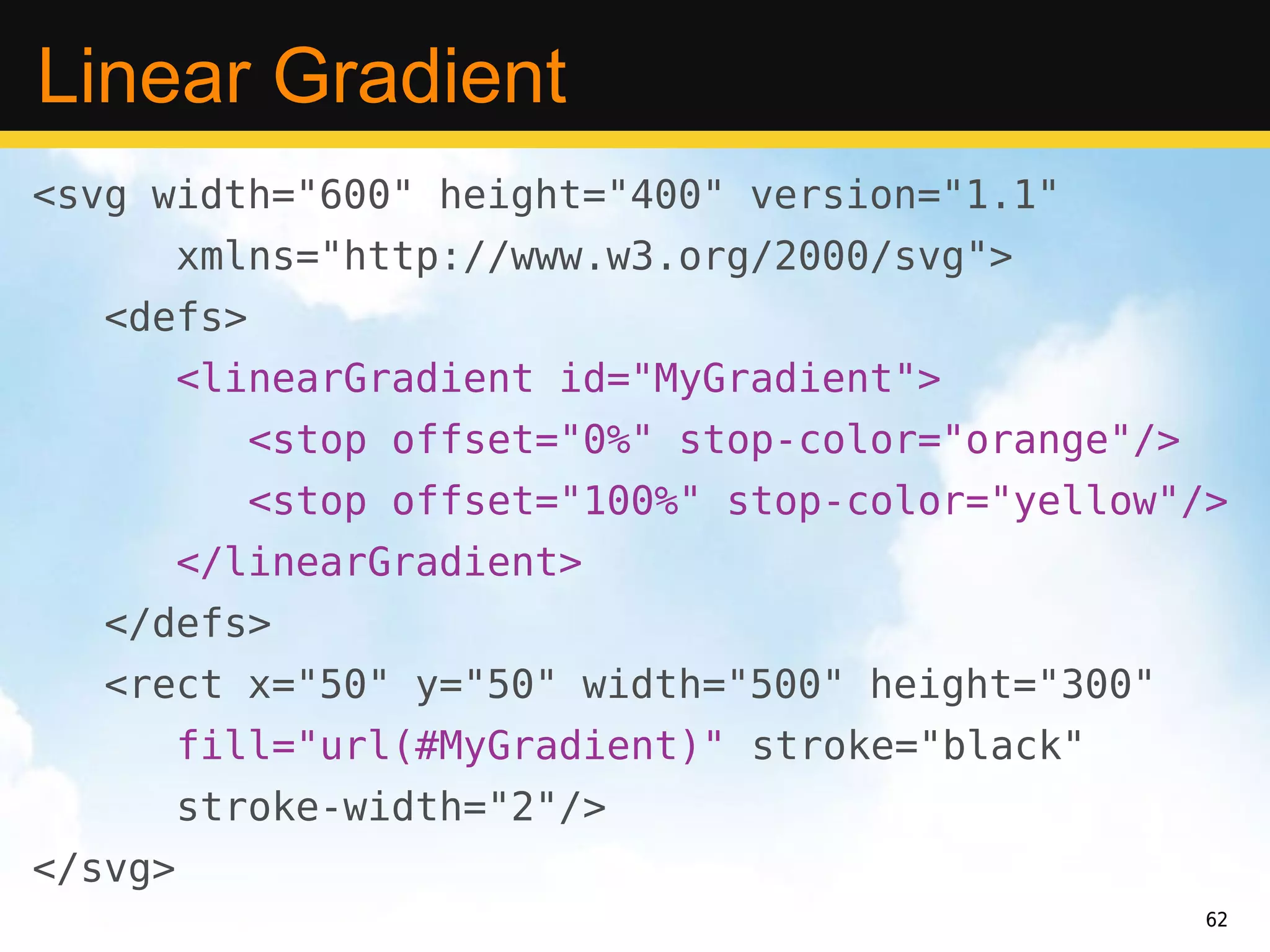 Linear Gradient
<svg width="600" height="400" version="1.1"
         xmlns="http://www.w3.org/2000/svg">
   <defs>
         <linearGradient id="MyGradient">
            <stop offset="0%" stop-color="orange"/>
            <stop offset="100%" stop-color="yellow"/>
         </linearGradient>
   </defs>
   <rect x="50" y="50" width="500" height="300"
         fill="url(#MyGradient)" stroke="black"
         stroke-width="2"/>
</svg>
                                                      62
 