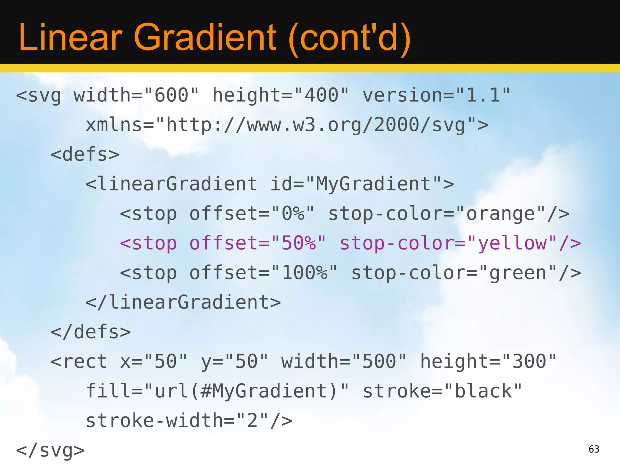Linear Gradient (cont'd)
<svg width="600" height="400" version="1.1"
         xmlns="http://www.w3.org/2000/svg">
   <defs>
         <linearGradient id="MyGradient">
            <stop offset="0%" stop-color="orange"/>
            <stop offset="50%" stop-color="yellow"/>
            <stop offset="100%" stop-color="green"/>
         </linearGradient>
   </defs>
   <rect x="50" y="50" width="500" height="300"
         fill="url(#MyGradient)" stroke="black"
         stroke-width="2"/>
</svg>                                                 63
 