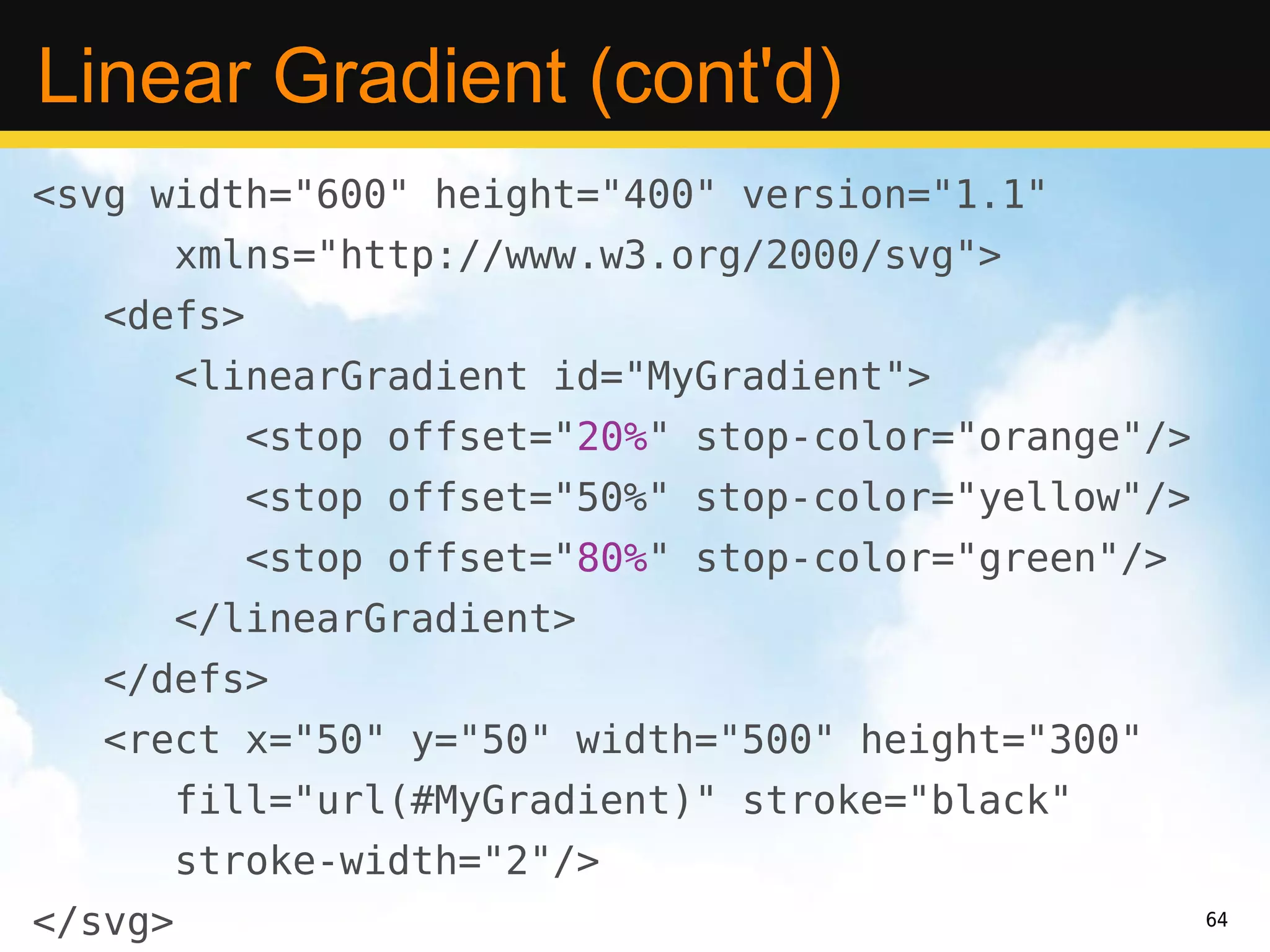 Linear Gradient (cont'd)
<svg width="600" height="400" version="1.1"
         xmlns="http://www.w3.org/2000/svg">
   <defs>
         <linearGradient id="MyGradient">
            <stop offset="20%" stop-color="orange"/>
            <stop offset="50%" stop-color="yellow"/>
            <stop offset="80%" stop-color="green"/>
         </linearGradient>
   </defs>
   <rect x="50" y="50" width="500" height="300"
         fill="url(#MyGradient)" stroke="black"
         stroke-width="2"/>
</svg>                                                 64
 