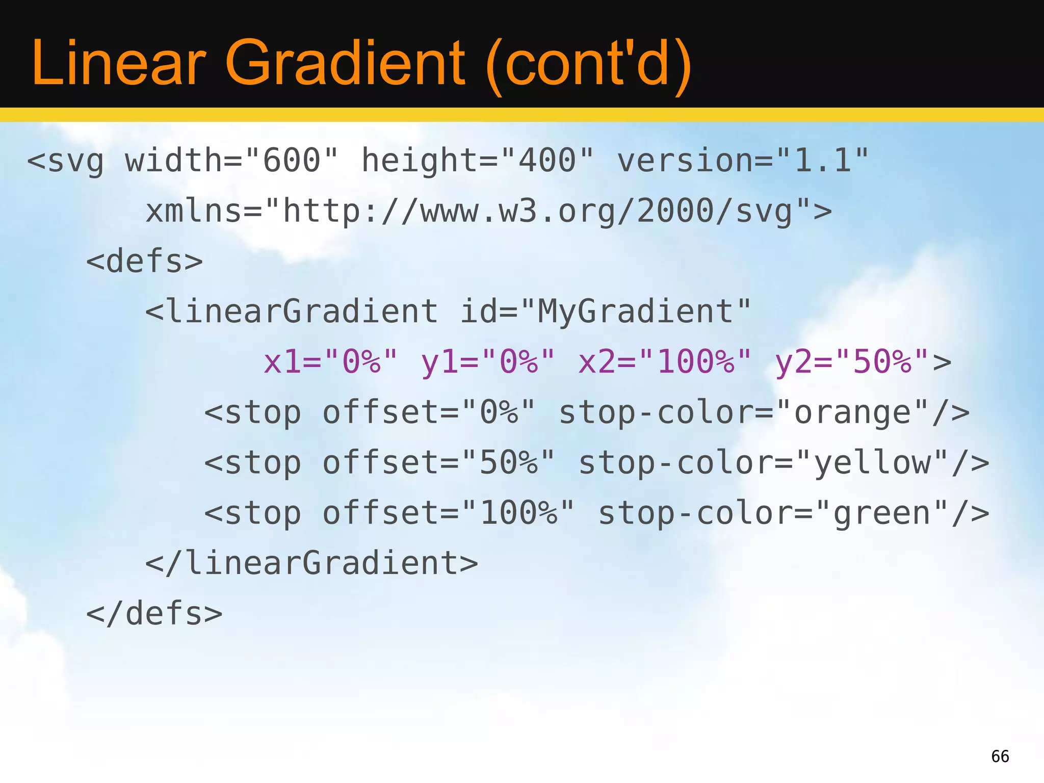 Linear Gradient (cont'd)
<svg width="600" height="400" version="1.1"
      xmlns="http://www.w3.org/2000/svg">
   <defs>
      <linearGradient id="MyGradient"
               x1="0%" y1="0%" x2="100%" y2="50%">
            <stop offset="0%" stop-color="orange"/>
            <stop offset="50%" stop-color="yellow"/>
            <stop offset="100%" stop-color="green"/>
      </linearGradient>
   </defs>



                                                       66
 