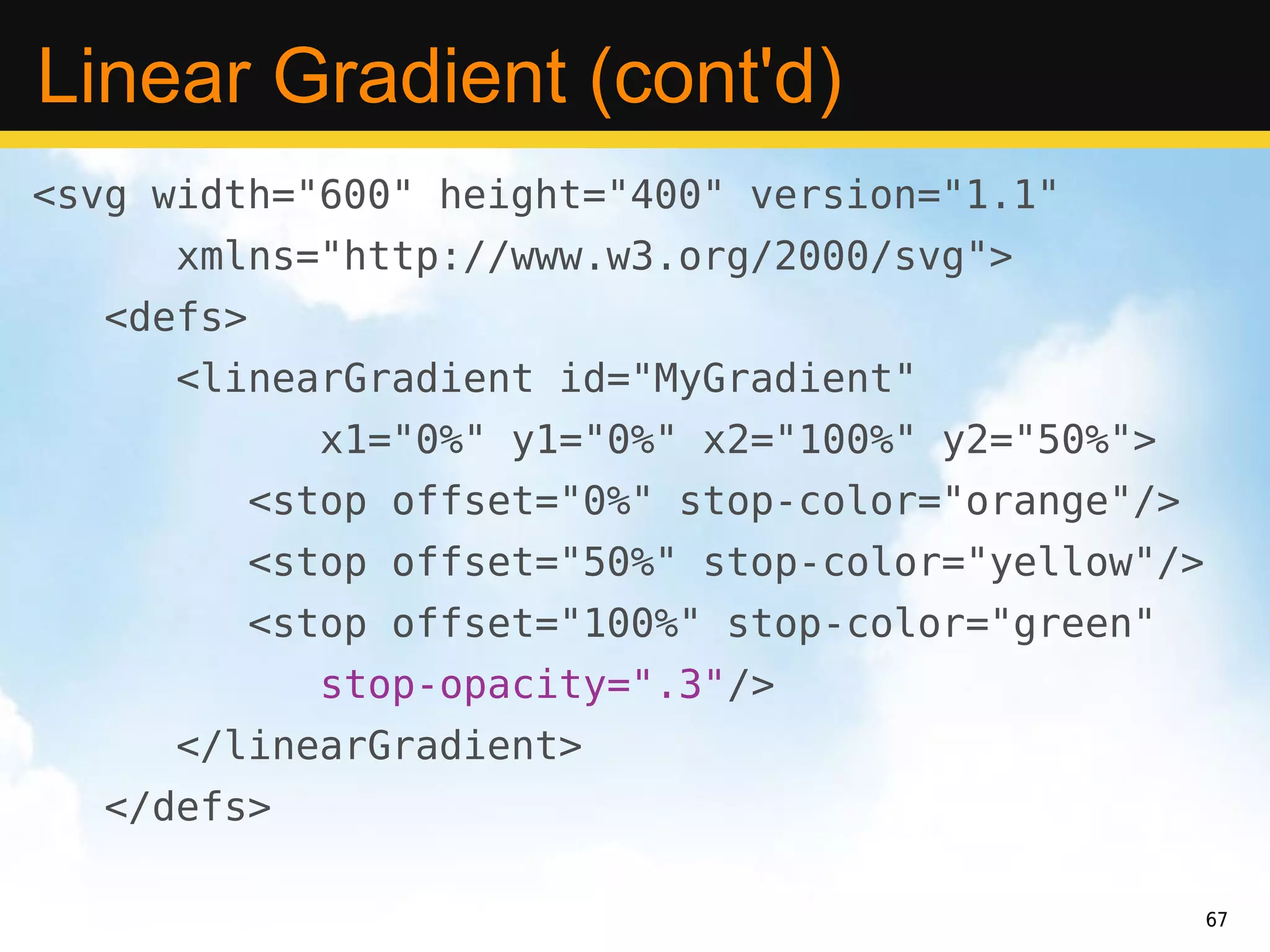 Linear Gradient (cont'd)
<svg width="600" height="400" version="1.1"
      xmlns="http://www.w3.org/2000/svg">
   <defs>
      <linearGradient id="MyGradient"
               x1="0%" y1="0%" x2="100%" y2="50%">
            <stop offset="0%" stop-color="orange"/>
            <stop offset="50%" stop-color="yellow"/>
            <stop offset="100%" stop-color="green"
               stop-opacity=".3"/>
      </linearGradient>
   </defs>

                                                       67
 