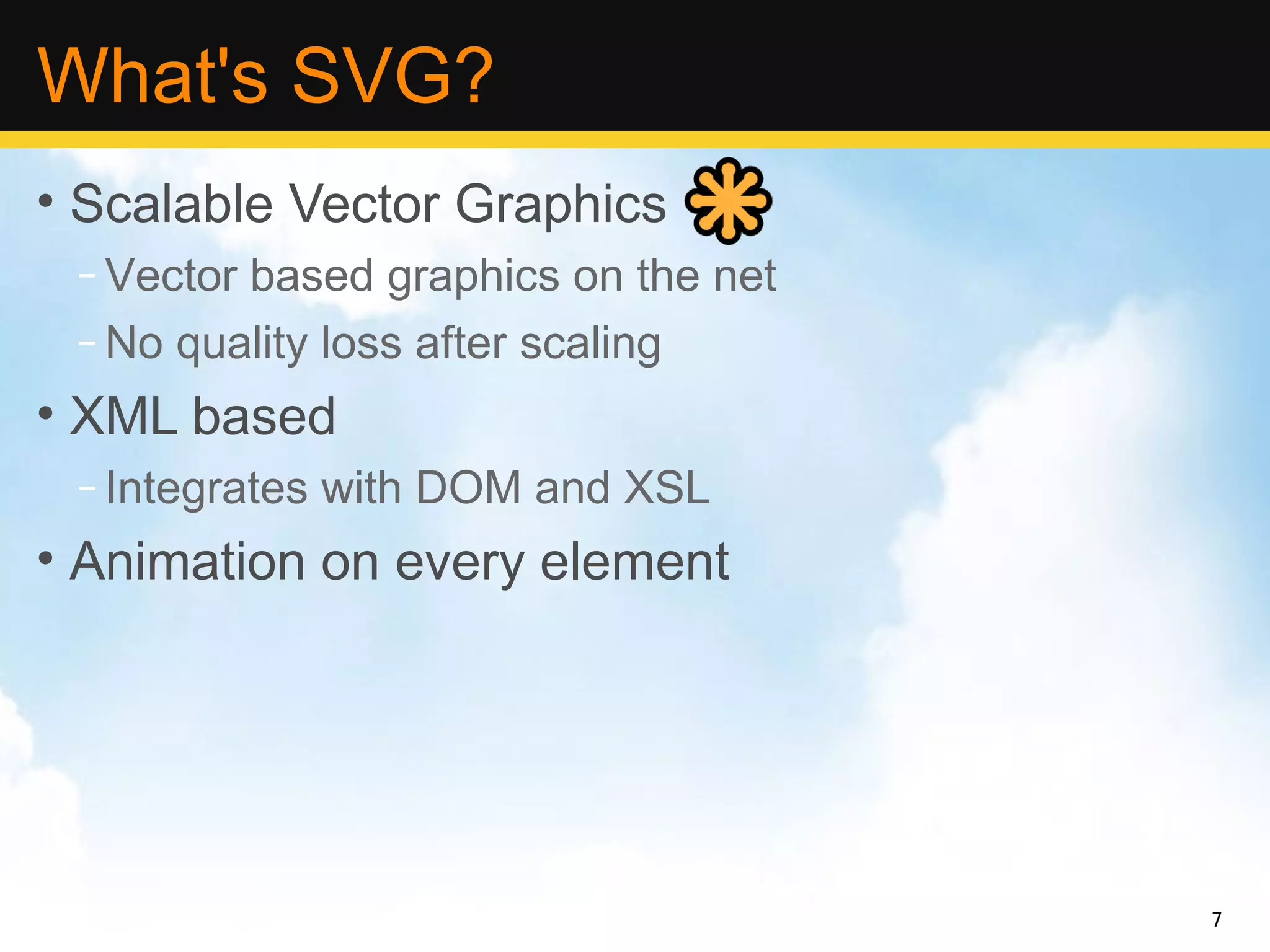 What's SVG?
• Scalable Vector Graphics
 – Vector based graphics on the net
 – No quality loss after scaling
• XML based
 – Integrates with DOM and XSL
• Animation on every element




                                      7
 