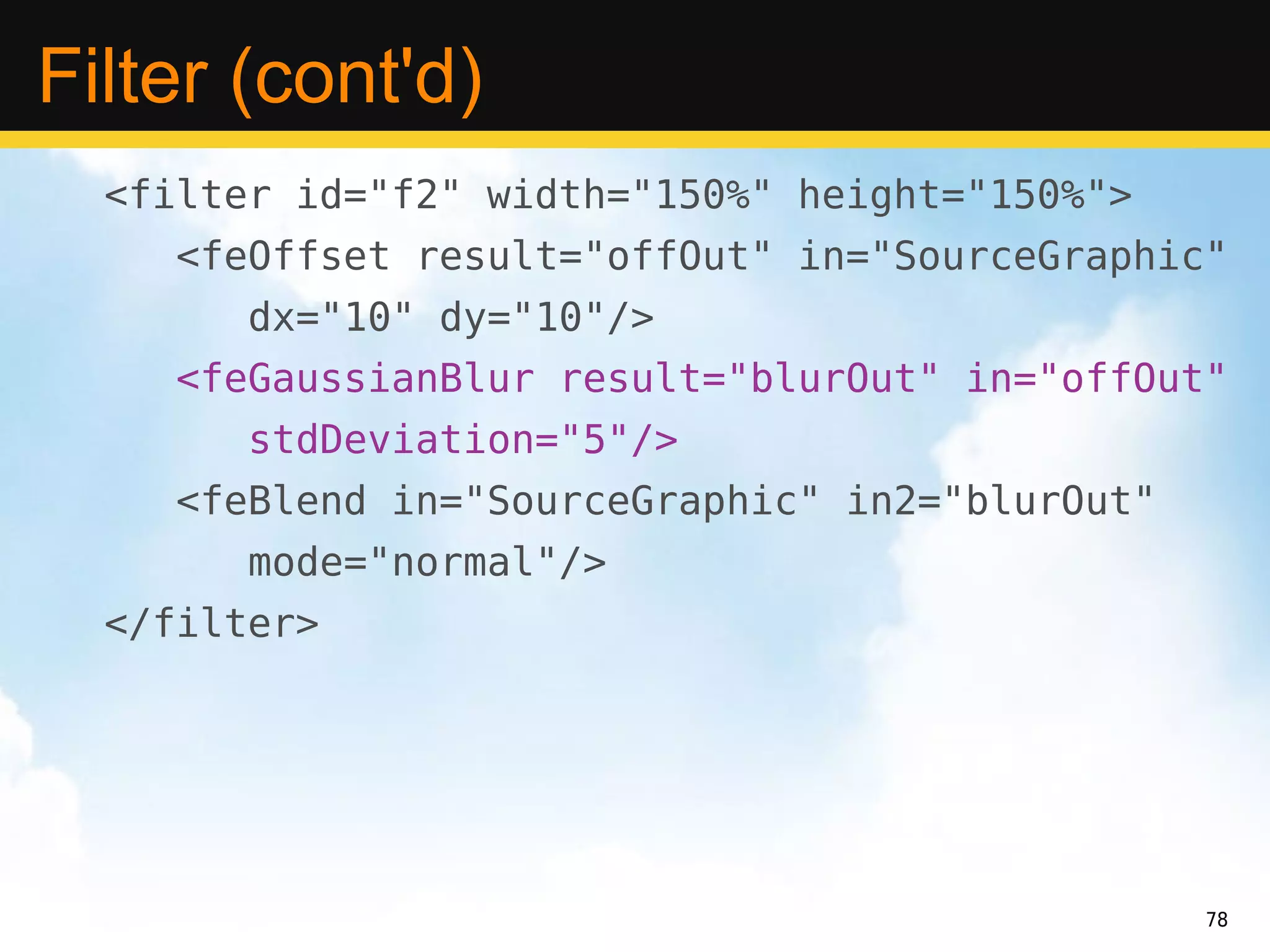 Filter (cont'd)
  <filter id="f2" width="150%" height="150%">
     <feOffset result="offOut" in="SourceGraphic"
        dx="10" dy="10"/>
     <feGaussianBlur result="blurOut" in="offOut"
        stdDeviation="5"/>
     <feBlend in="SourceGraphic" in2="blurOut"
        mode="normal"/>
  </filter>




                                                 78
 