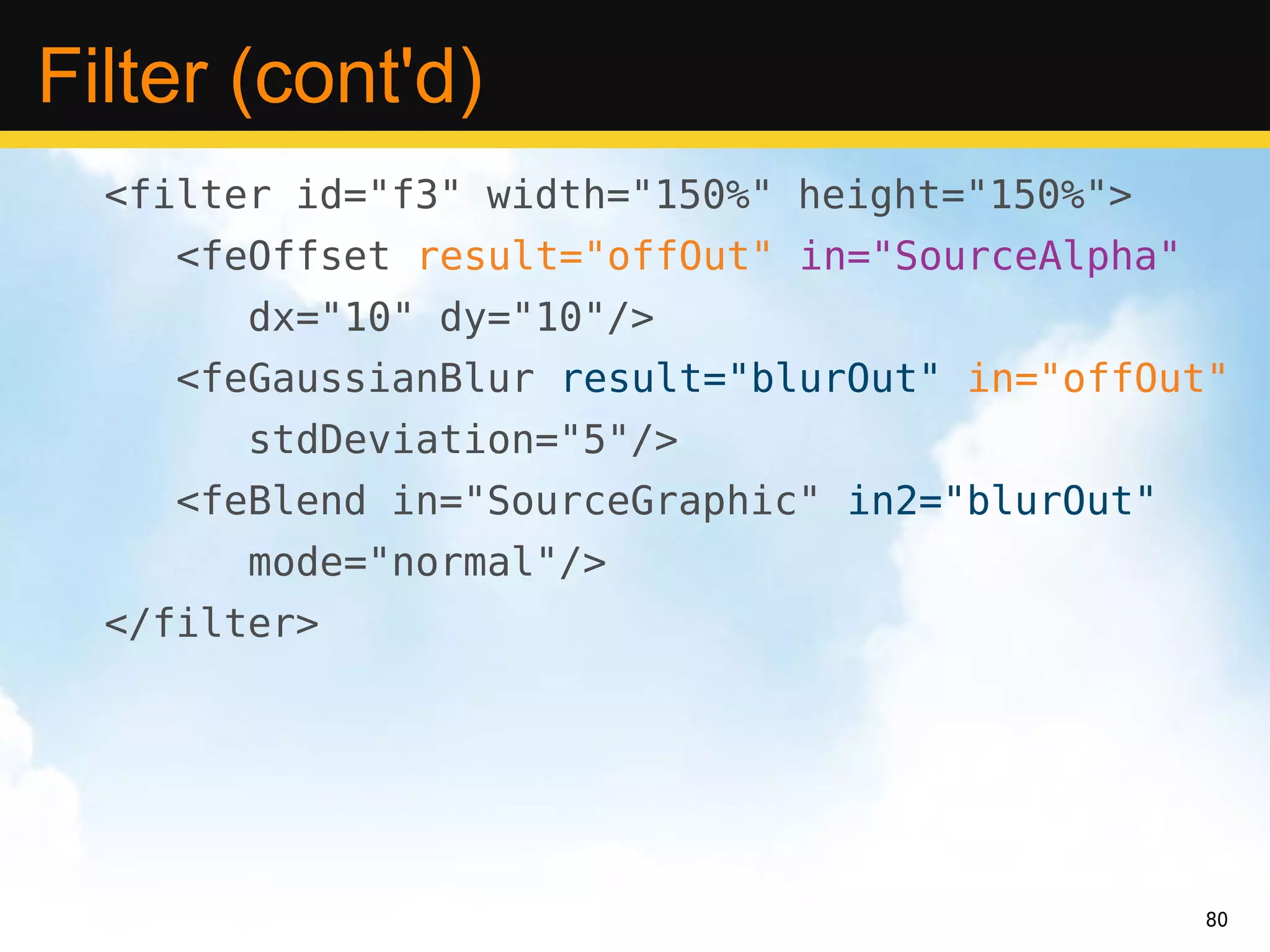 Filter (cont'd)
  <filter id="f3" width="150%" height="150%">
     <feOffset result="offOut" in="SourceAlpha"
        dx="10" dy="10"/>
     <feGaussianBlur result="blurOut" in="offOut"
        stdDeviation="5"/>
     <feBlend in="SourceGraphic" in2="blurOut"
        mode="normal"/>
  </filter>




                                                  80
 