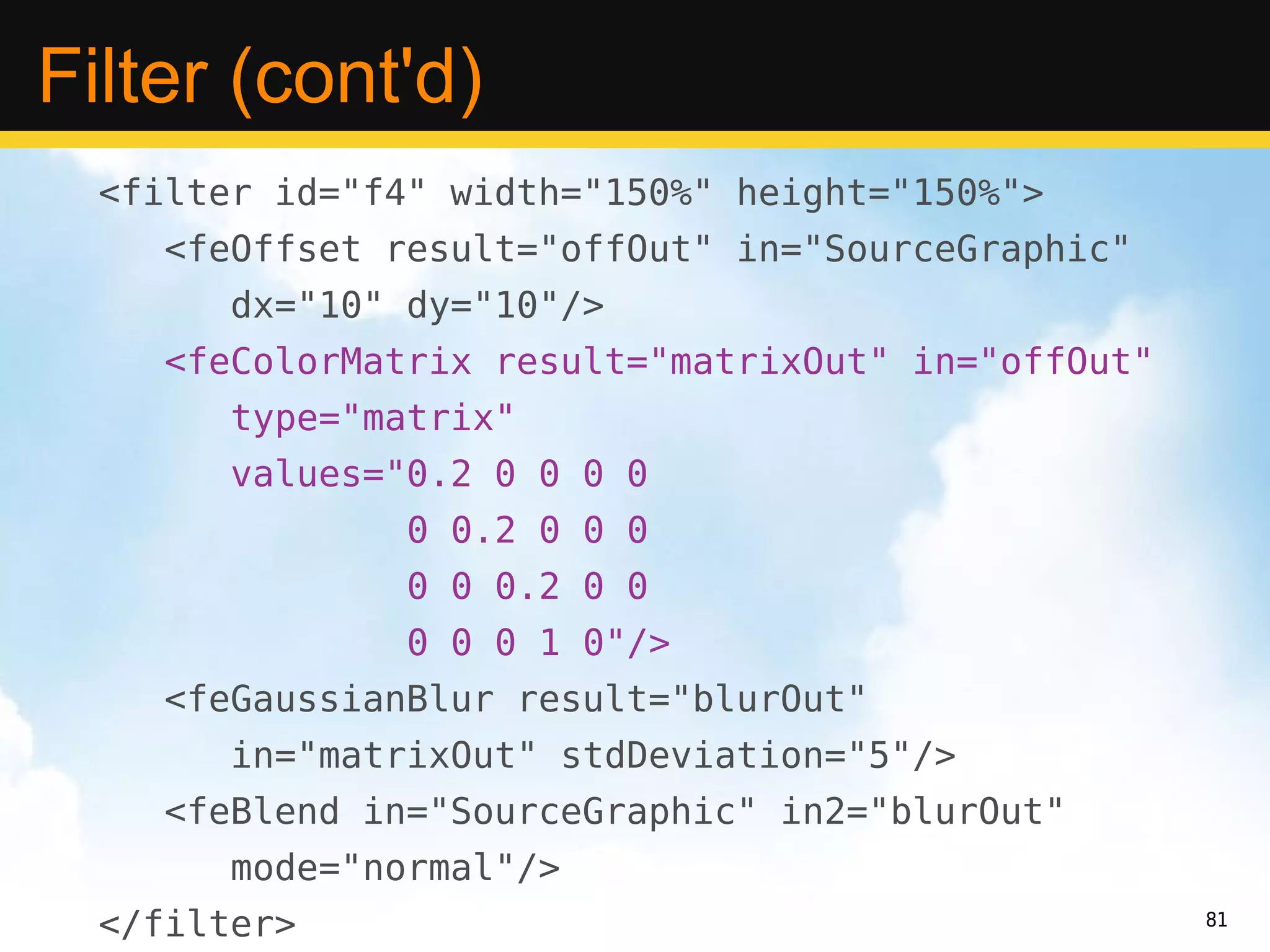 Filter (cont'd)
  <filter id="f4" width="150%" height="150%">
     <feOffset result="offOut" in="SourceGraphic"
        dx="10" dy="10"/>
     <feColorMatrix result="matrixOut" in="offOut"
        type="matrix"
        values="0.2 0 0 0 0
                0 0.2 0 0 0
                0 0 0.2 0 0
                0 0 0 1 0"/>
     <feGaussianBlur result="blurOut"
        in="matrixOut" stdDeviation="5"/>
     <feBlend in="SourceGraphic" in2="blurOut"
        mode="normal"/>
  </filter>                                          81
 