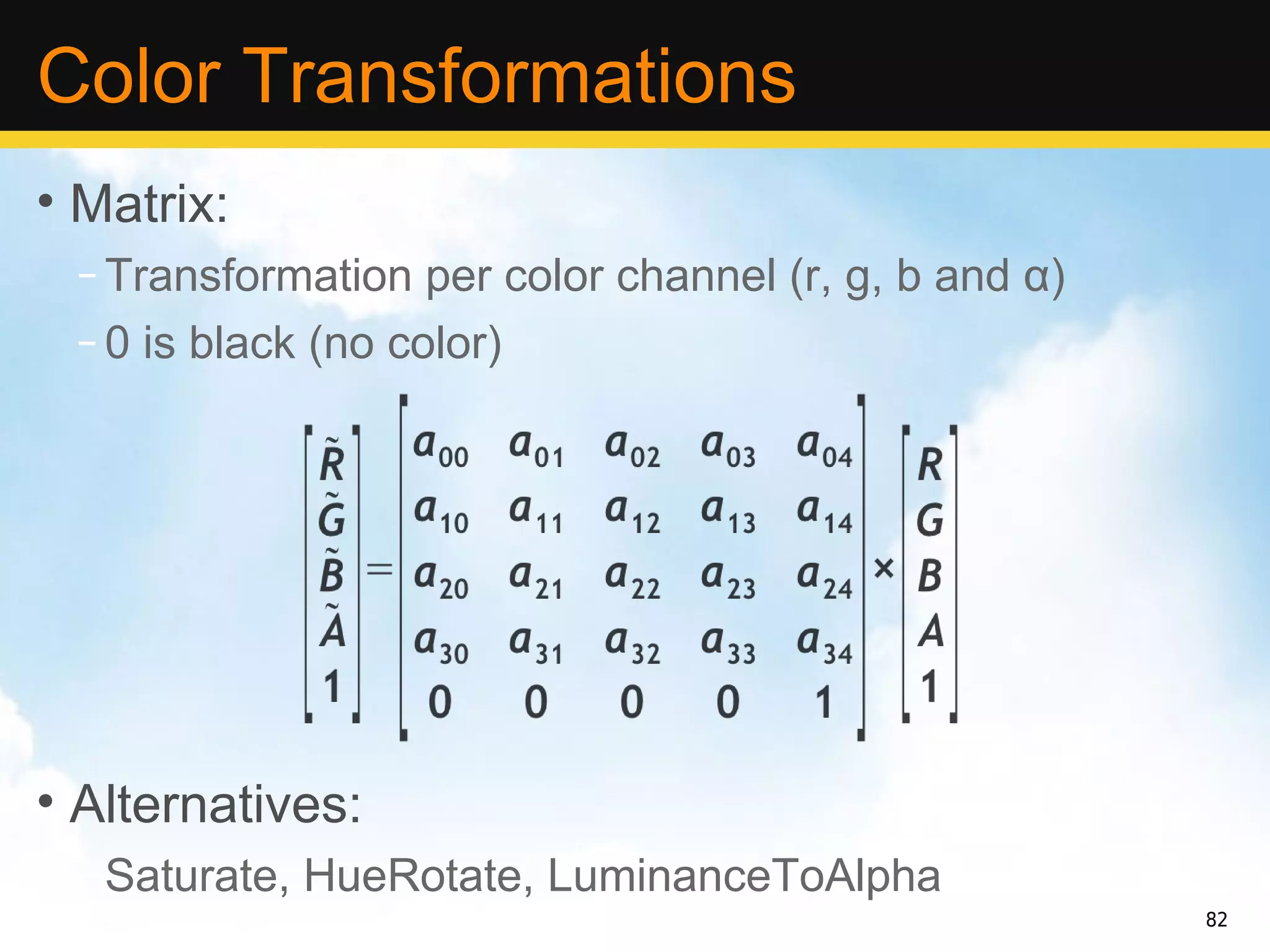 Color Transformations
• Matrix:
 – Transformation per color channel (r, g, b and α)
 – 0 is black (no color)




• Alternatives:
 – Saturate, HueRotate, LuminanceToAlpha
                                                      82
 