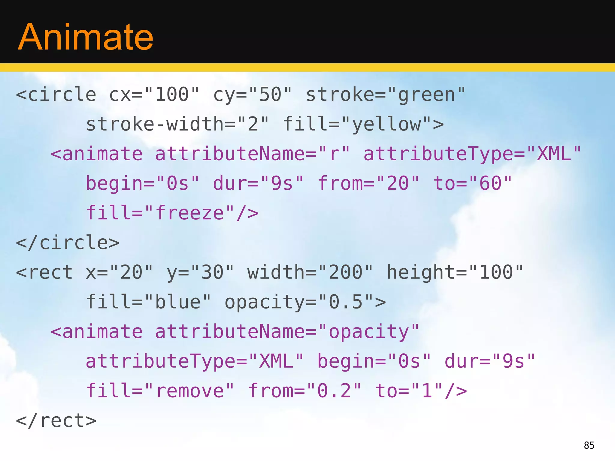 Animate
<circle cx="100" cy="50" stroke="green"
      stroke-width="2" fill="yellow">
   <animate attributeName="r" attributeType="XML"
      begin="0s" dur="9s" from="20" to="60"
      fill="freeze"/>
</circle>
<rect x="20" y="30" width="200" height="100"
      fill="blue" opacity="0.5">
   <animate attributeName="opacity"
      attributeType="XML" begin="0s" dur="9s"
      fill="remove" from="0.2" to="1"/>
</rect>
                                                    85
 