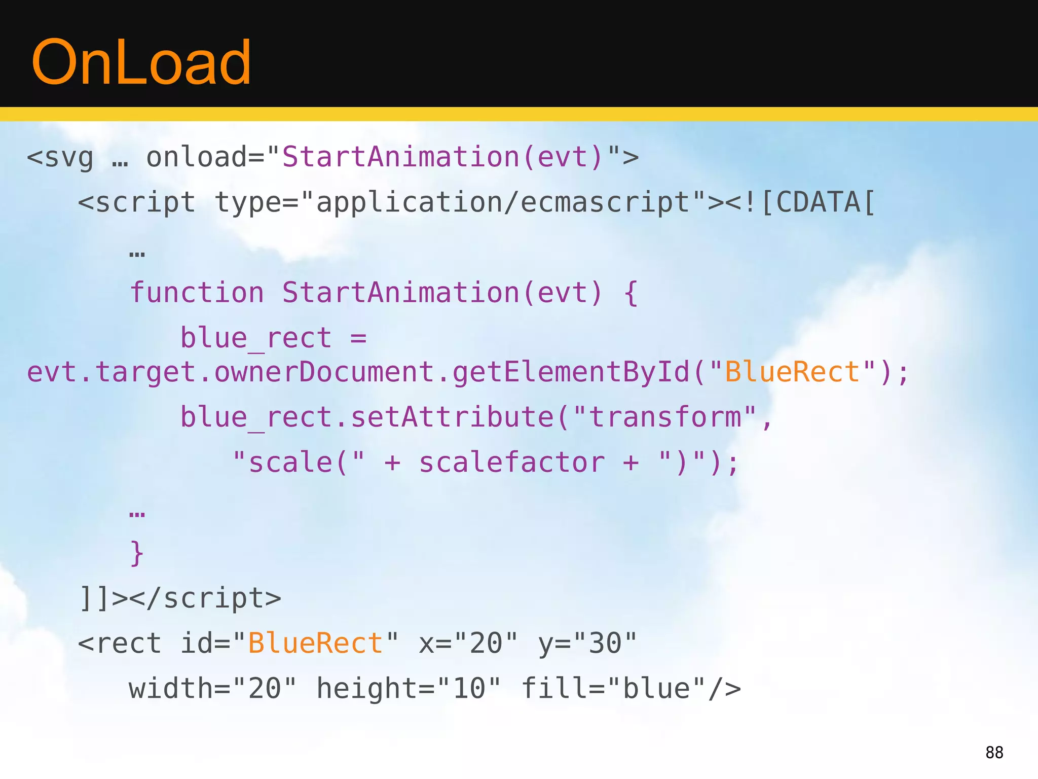 OnLoad
<svg … onload="StartAnimation(evt)">
  <script type="application/ecmascript"><![CDATA[
     …
     function StartAnimation(evt) {
         blue_rect =
evt.target.ownerDocument.getElementById("BlueRect");
         blue_rect.setAttribute("transform",
           "scale(" + scalefactor + ")");
     …
     }
  ]]></script>
  <rect id="BlueRect" x="20" y="30"
     width="20" height="10" fill="blue"/>

                                                       88
 