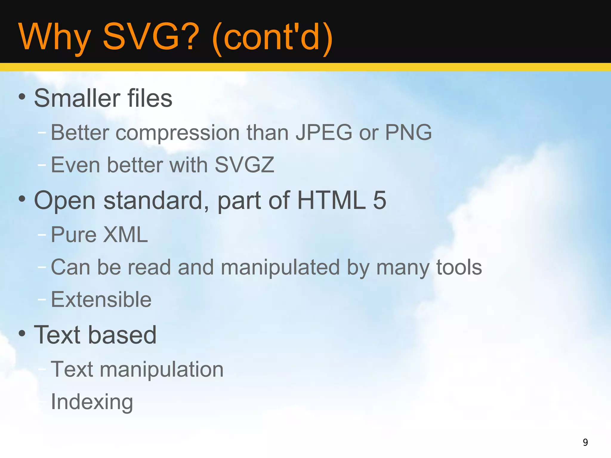 Why SVG? (cont'd)
• Smaller files
 – Better compression than JPEG or PNG
 – Even better with SVGZ
• Open standard, part of HTML 5
 – Pure XML
 – Can be read and manipulated by many tools
 – Extensible
• Text based
 – Text manipulation
 – Indexing
                                               9
 