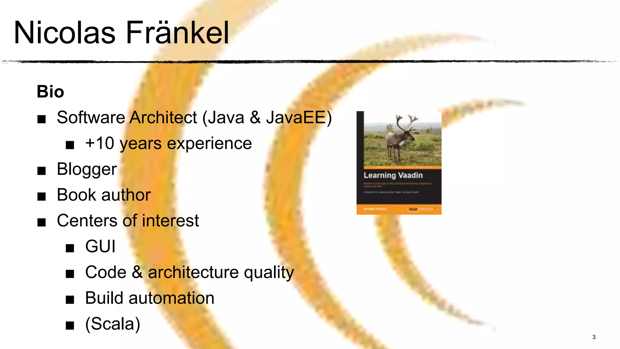 Nicolas Fränkel
 Bio
 ■ Software Architect (Java & JavaEE)
     ■ +10 years experience
 ■ Blogger
 ■ Book author
 ■ Centers of interest
     ■ GUI
     ■ Code & architecture quality
     ■ Build automation
     ■ (Scala)
                                        3
 