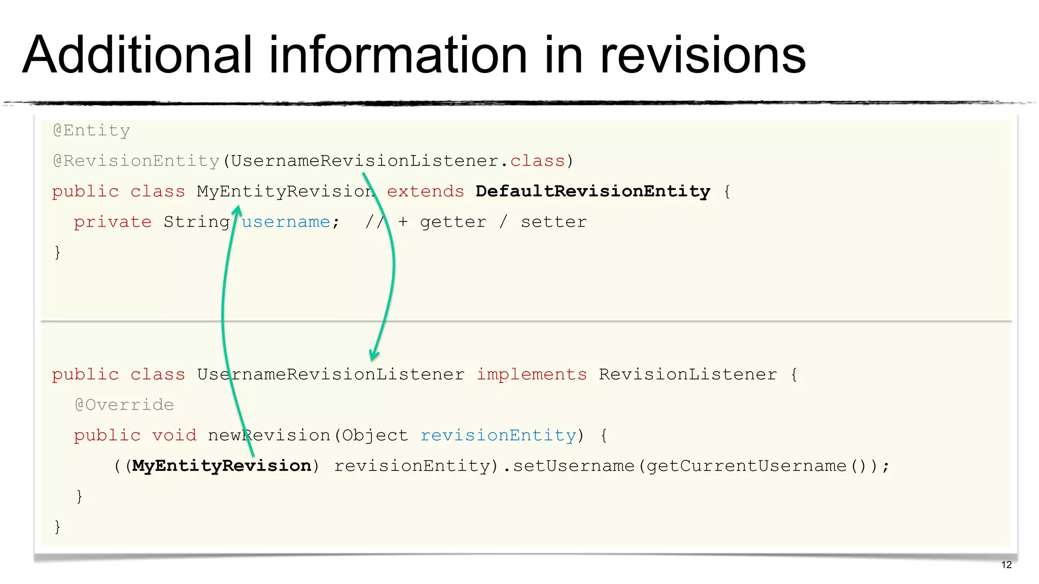 Additional information in revisions
 @Entity
 @RevisionEntity(UsernameRevisionListener.class)
 public class MyEntityRevision extends DefaultRevisionEntity {
     private String username;   // + getter / setter
 }




 public class UsernameRevisionListener implements RevisionListener {
     @Override
     public void newRevision(Object revisionEntity) {
         ((MyEntityRevision) revisionEntity).setUsername(getCurrentUsername());
     }
 }
                                                                                  12
 