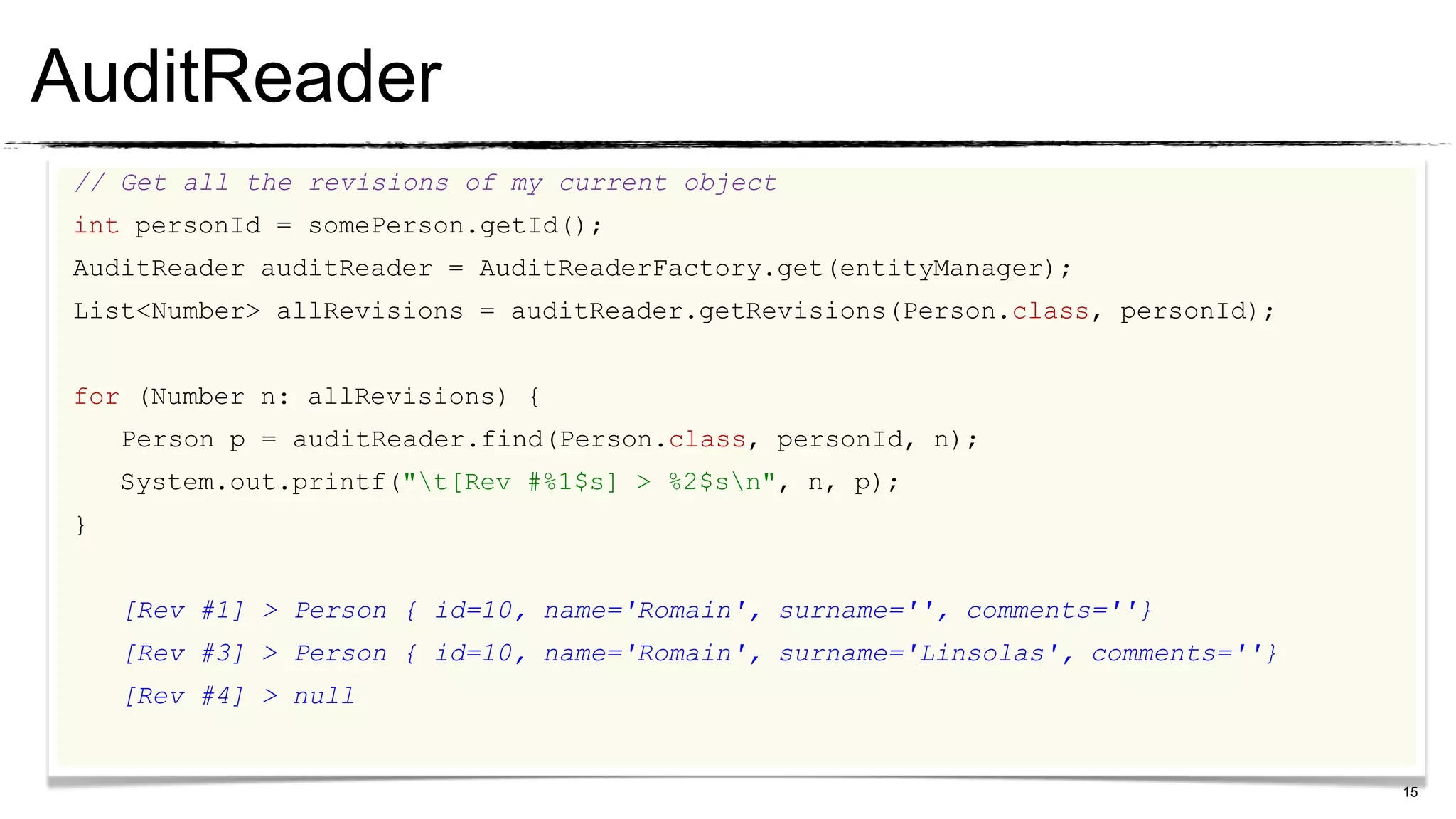 AuditReader
 // Get all the revisions of my current object
 int personId = somePerson.getId();
 AuditReader auditReader = AuditReaderFactory.get(entityManager);
 List<Number> allRevisions = auditReader.getRevisions(Person.class, personId);


 for (Number n: allRevisions) {
     Person p = auditReader.find(Person.class, personId, n);
     System.out.printf("t[Rev #%1$s] > %2$sn", n, p);
 }


     [Rev #1] > Person { id=10, name='Romain', surname='', comments=''}
     [Rev #3] > Person { id=10, name='Romain', surname='Linsolas', comments=''}
     [Rev #4] > null


                                                                                  15
 