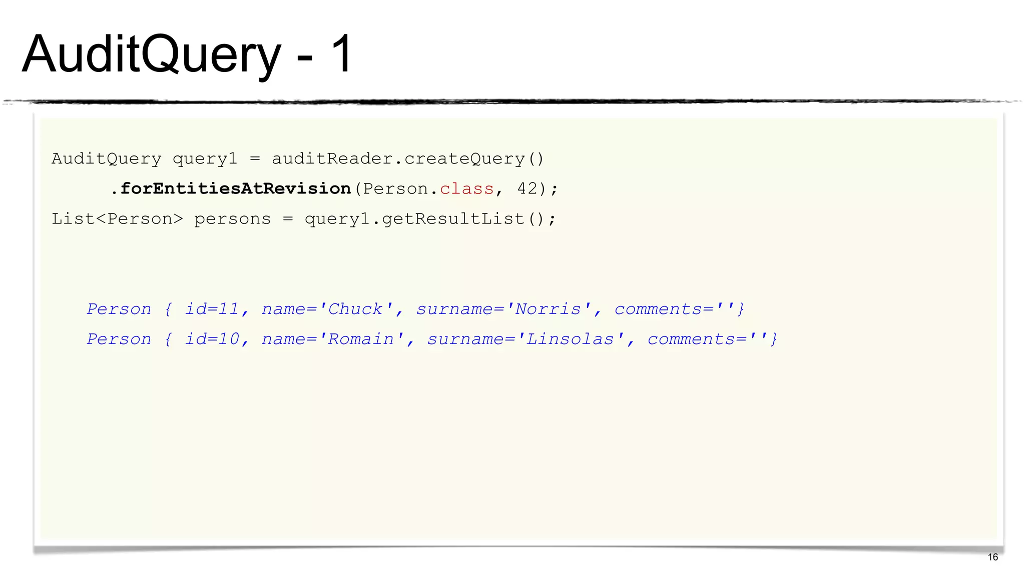 AuditQuery - 1
 AuditQuery query1 = auditReader.createQuery()
      .forEntitiesAtRevision(Person.class, 42);
 List<Person> persons = query1.getResultList();



    Person { id=11, name='Chuck', surname='Norris', comments=''}
    Person { id=10, name='Romain', surname='Linsolas', comments=''}




                                                                      16
 