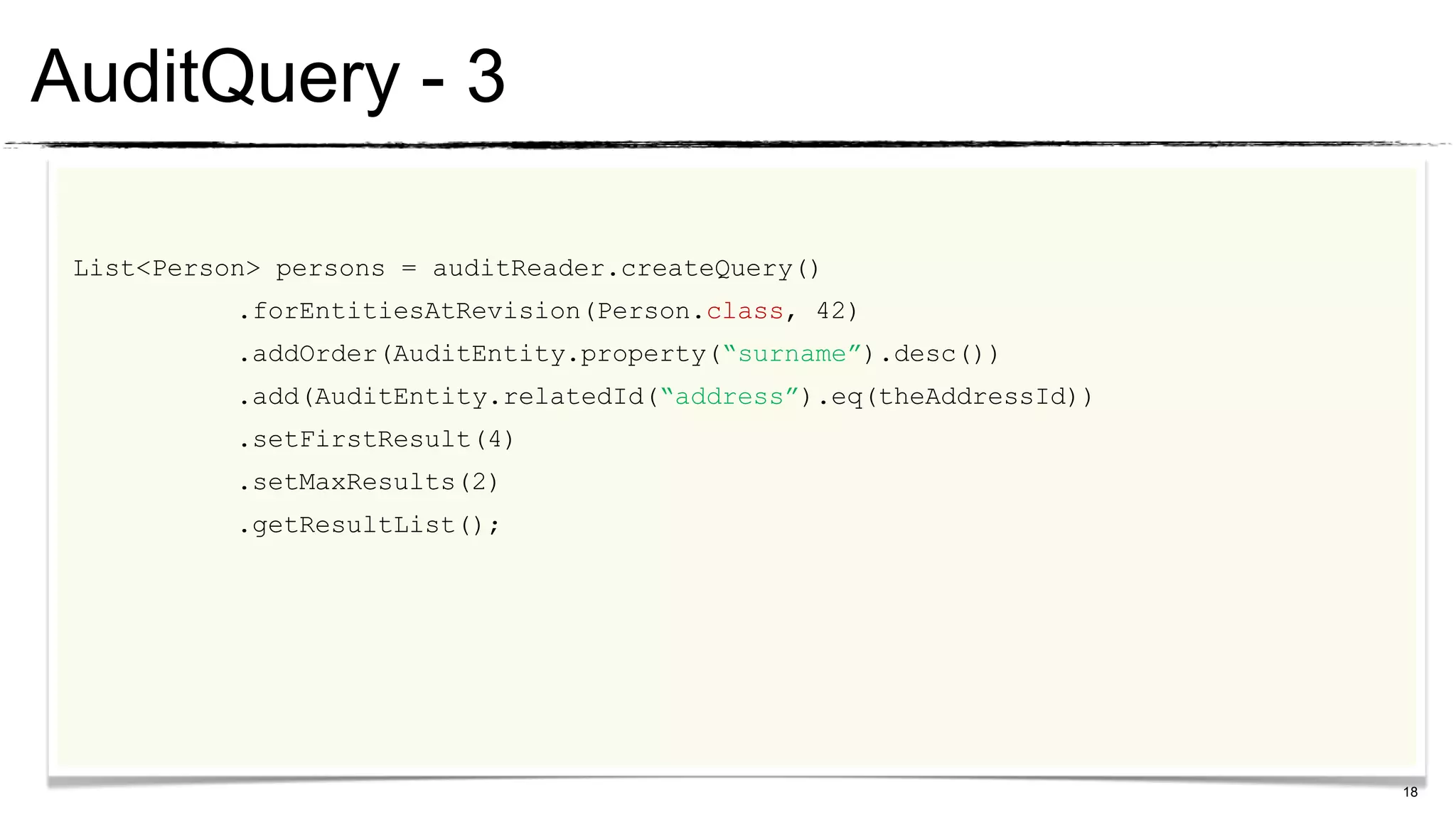 AuditQuery - 3

 List<Person> persons = auditReader.createQuery()
           .forEntitiesAtRevision(Person.class, 42)
           .addOrder(AuditEntity.property(“surname”).desc())
           .add(AuditEntity.relatedId(“address”).eq(theAddressId))
           .setFirstResult(4)
           .setMaxResults(2)
           .getResultList();




                                                                     18
 