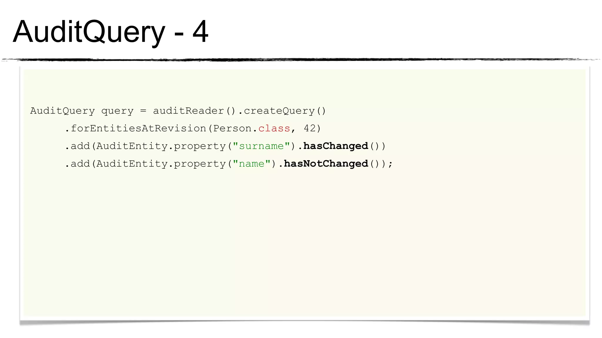 AuditQuery - 4

 AuditQuery query = auditReader().createQuery()
      .forEntitiesAtRevision(Person.class, 42)
      .add(AuditEntity.property("surname").hasChanged())
      .add(AuditEntity.property("name").hasNotChanged());
 