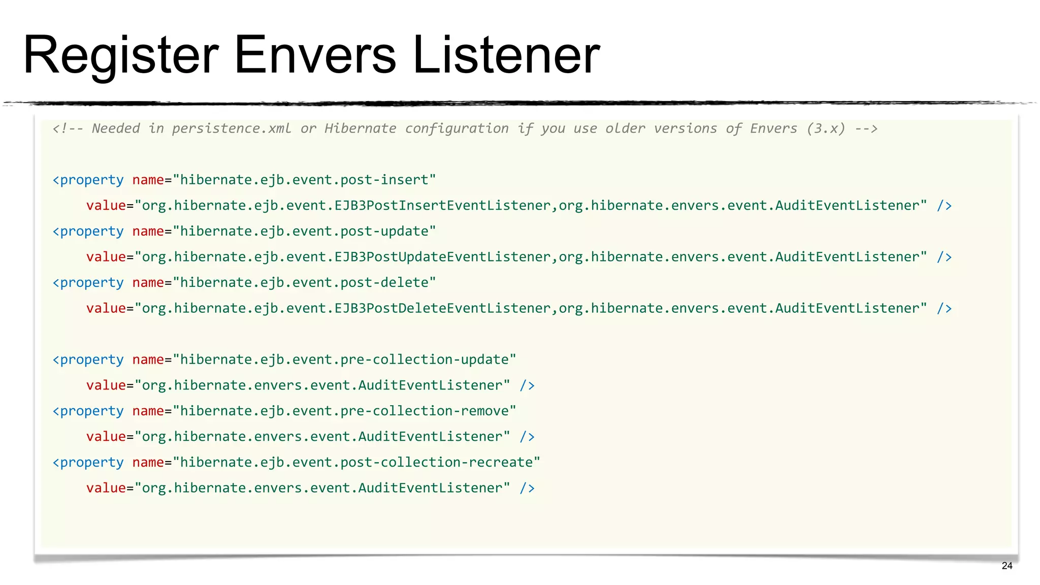 Register Envers Listener
 <!-- Needed in persistence.xml or Hibernate configuration if you use older versions of Envers (3.x) -->


 <property name="hibernate.ejb.event.post-insert"
     value="org.hibernate.ejb.event.EJB3PostInsertEventListener,org.hibernate.envers.event.AuditEventListener" />
 <property name="hibernate.ejb.event.post-update"
     value="org.hibernate.ejb.event.EJB3PostUpdateEventListener,org.hibernate.envers.event.AuditEventListener" />
 <property name="hibernate.ejb.event.post-delete"
     value="org.hibernate.ejb.event.EJB3PostDeleteEventListener,org.hibernate.envers.event.AuditEventListener" />


 <property name="hibernate.ejb.event.pre-collection-update"
     value="org.hibernate.envers.event.AuditEventListener" />
 <property name="hibernate.ejb.event.pre-collection-remove"
     value="org.hibernate.envers.event.AuditEventListener" />
 <property name="hibernate.ejb.event.post-collection-recreate"
     value="org.hibernate.envers.event.AuditEventListener" />




                                                                                                                    24
 
