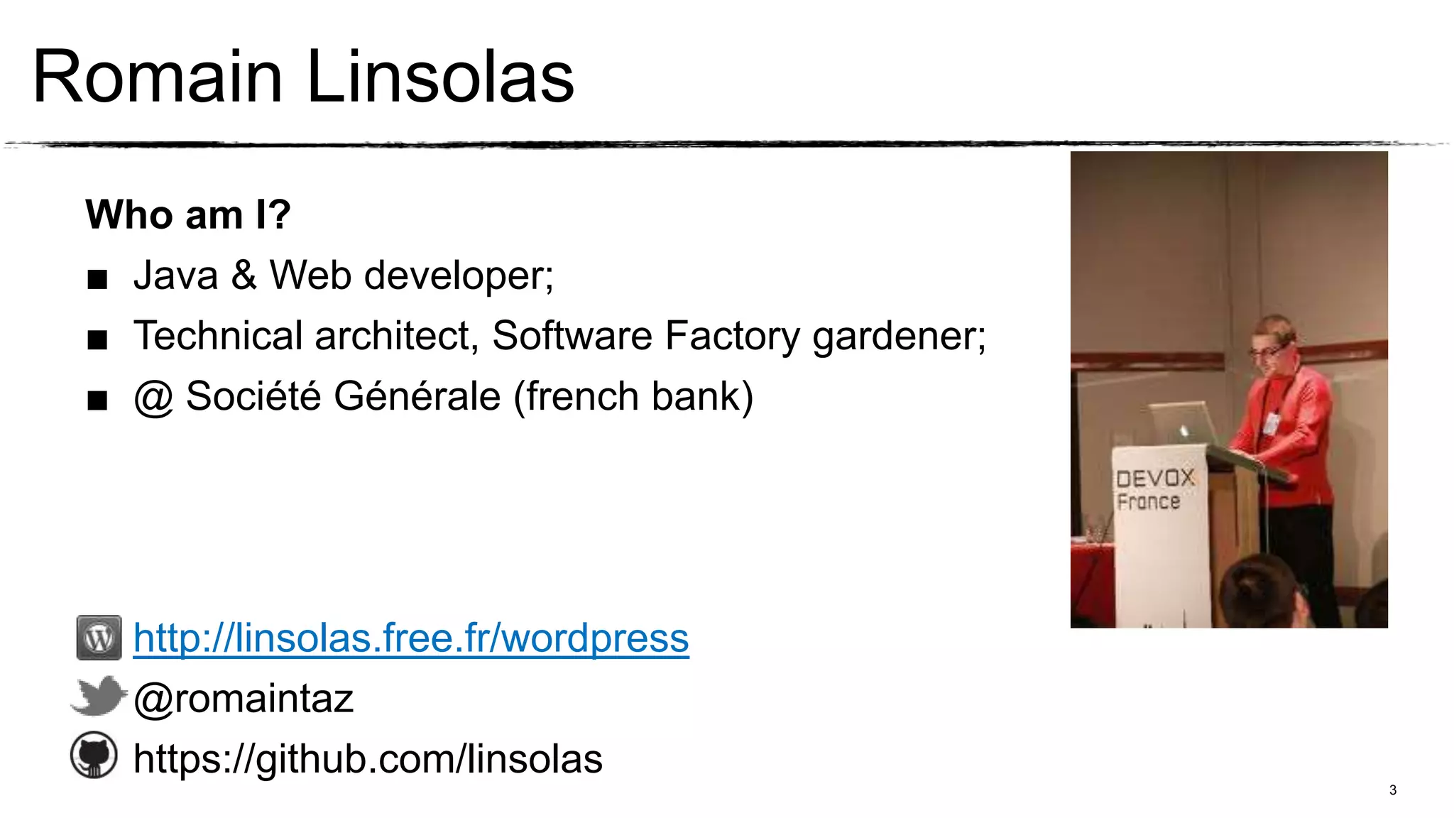 Romain Linsolas
 Who am I?
 ■ Java & Web developer;
 ■ Technical architect, Software Factory gardener;
 ■ @ Société Générale (french bank)




   http://linsolas.free.fr/wordpress
   @romaintaz
   https://github.com/linsolas
                                                     3
 