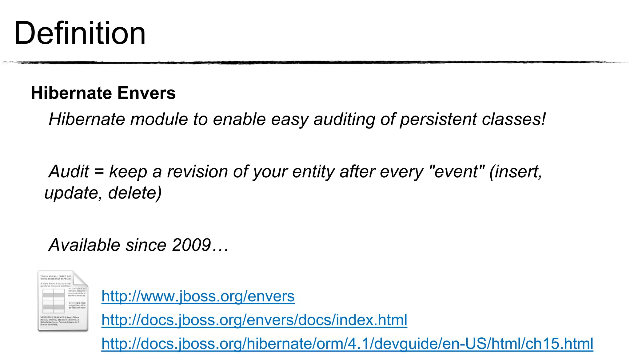 Definition
 Hibernate Envers
   Hibernate module to enable easy auditing of persistent classes!

  Audit = keep a revision of your entity after every "event" (insert,
  update, delete)

   Available since 2009…

         http://www.jboss.org/envers
         http://docs.jboss.org/envers/docs/index.html
         http://docs.jboss.org/hibernate/orm/4.1/devguide/en-US/html/ch15.html
 