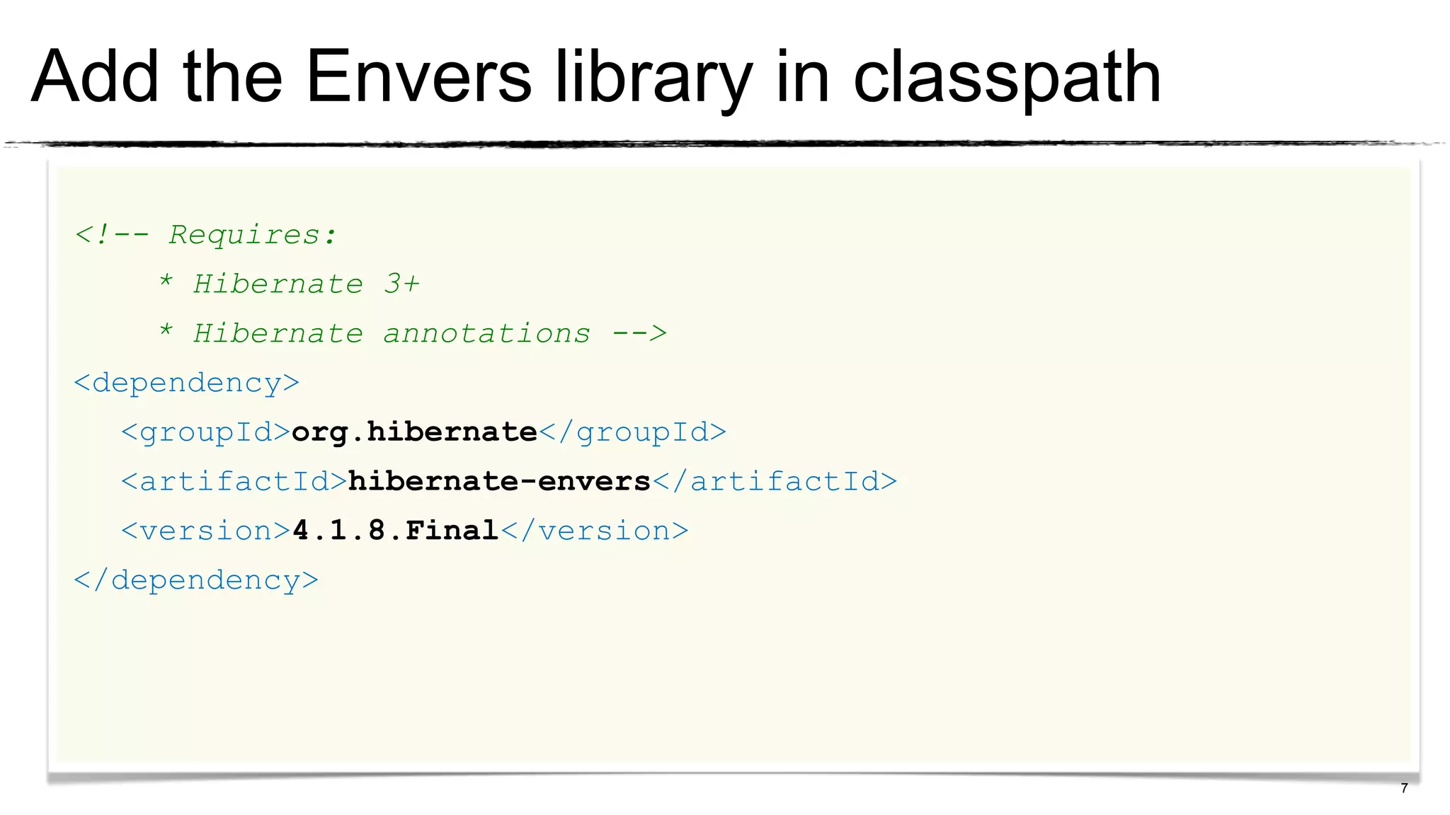 Add the Envers library in classpath
 <!-- Requires:
     * Hibernate 3+
     * Hibernate annotations -->
 <dependency>
   <groupId>org.hibernate</groupId>
   <artifactId>hibernate-envers</artifactId>
   <version>4.1.8.Final</version>
 </dependency>




                                               7
 