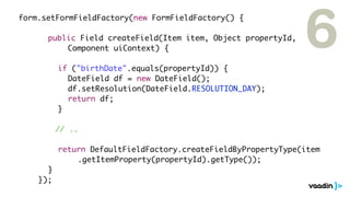 form.setFormFieldFactory(new FormFieldFactory() {

	 	 	 public Field createField(Item item, Object propertyId,
	 	 	 	 	 Component uiContext) {

	   	   	   	   if ("birthDate".equals(propertyId)) {
                                                                 6
	   	   	   	   	 DateField df = new DateField();
	   	   	   	   	 df.setResolution(DateField.RESOLUTION_DAY);
	   	   	   	   	 return df;
	   	   	   	   }

                // ..

	   	   	 	 return DefaultFieldFactory.createFieldByPropertyType(item
	   	   	 	 	 	 .getItemProperty(propertyId).getType());
	   	   	 }
	   	   });
 