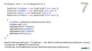 7
	 	 GridLayout form = new GridLayout(2,2) {

	   	   	    TextField   firstName = new TextField("First name");
	   	   	    TextField   lastName = new TextField("Last name");
	   	   	    TextField   salary = new TextField("Salary");
	   	   	    DateField   birthDate = new DateField("Birth date");

	   	   	    {
	   	   	    	   birthDate.setResolution(Resolution.DAY);
	   	   	    	   setSpacing(true);
	   	   	    	   addComponent(firstName);
	   	   	    	   addComponent(lastName);
	   	   	    	   addComponent(birthDate);
	   	   	    	   addComponent(salary);
	   	   	    }
	   	   };

	 	 BeanFieldGroup<Employee> fieldGroup = new BeanFieldGroup<Employee>(Employee.class);
	 	 fieldGroup.bindMemberFields(form);
	 	 fieldGroup.setItemDataSource(new BeanItem<Employee>(employee));
 