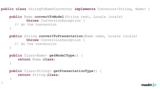 public class StringToNameConverter implements Converter<String, Name> {

    public Name convertToModel(String text, Locale locale)
            throws ConversionException {
      // do the conversion
    }

    public String convertToPresentation(Name name, Locale locale)
            throws ConversionException {
      // do the conversion
    }

    public Class<Name> getModelType() {
        return Name.class;
    }

    public Class<String> getPresentationType() {
        return String.class;
    }
}
 