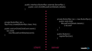 public interface ButtonRpc extends ServerRpc {
                             public void click(MouseEventDetails details);
                         }




                                                               private ButtonRpc rpc = new ButtonRpc() {
                                                                  public void click(
private ButtonRpc rpc =
                                                                    MouseEventDetails details) {
RpcProxy.create(ButtonRpc.class, this);
                                                                        // do stuff
                                                                  }
public void onClick(ClickEvent event) {
                                                               };
  rpc.click(
     new MouseEventDetails(event));
                                                               public Button() {
}
                                                                 registerRpc(rpc);
                                                               }




                                    client              server
 
