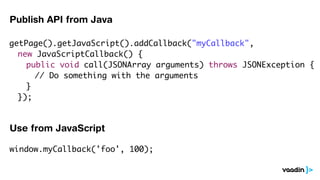Publish API from Java

getPage().getJavaScript().addCallback("myCallback",
	 new JavaScriptCallback() {
	 	 public void call(JSONArray arguments) throws JSONException {
	 	 	 // Do something with the arguments
	 	 }
	 });
	 	

Use from JavaScript

window.myCallback('foo', 100);
 