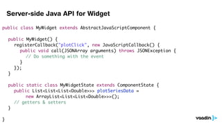 Server-side Java API for Widget

public class MyWidget extends AbstractJavaScriptComponent {

	   public MyWidget() {
	   	 registerCallback("plotClick", new JavaScriptCallback() {
	   	 	 public void call(JSONArray arguments) throws JSONException {
	   	 	 	 // Do something with the event
	   	 	 }
	   	 });
	   }

	   public static class MyWidgetState extends ComponentState {
	   	 public List<List<List<Double>>> plotSeriesData =
	   	 	 	 new ArrayList<List<List<Double>>>();
	   	 // getters & setters
	   }

}
 