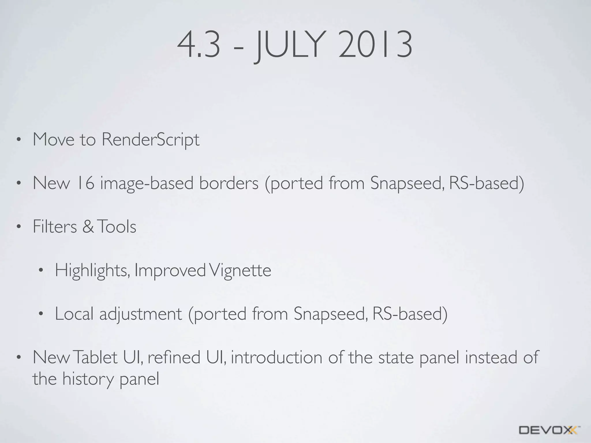 4.3 - JULY 2013
•

Move to RenderScript

•

New 16 image-based borders (ported from Snapseed, RS-based)

•

Filters & Tools
•
•

•

Highlights, Improved Vignette
Local adjustment (ported from Snapseed, RS-based)

New Tablet UI, reﬁned UI, introduction of the state panel instead of
the history panel

 