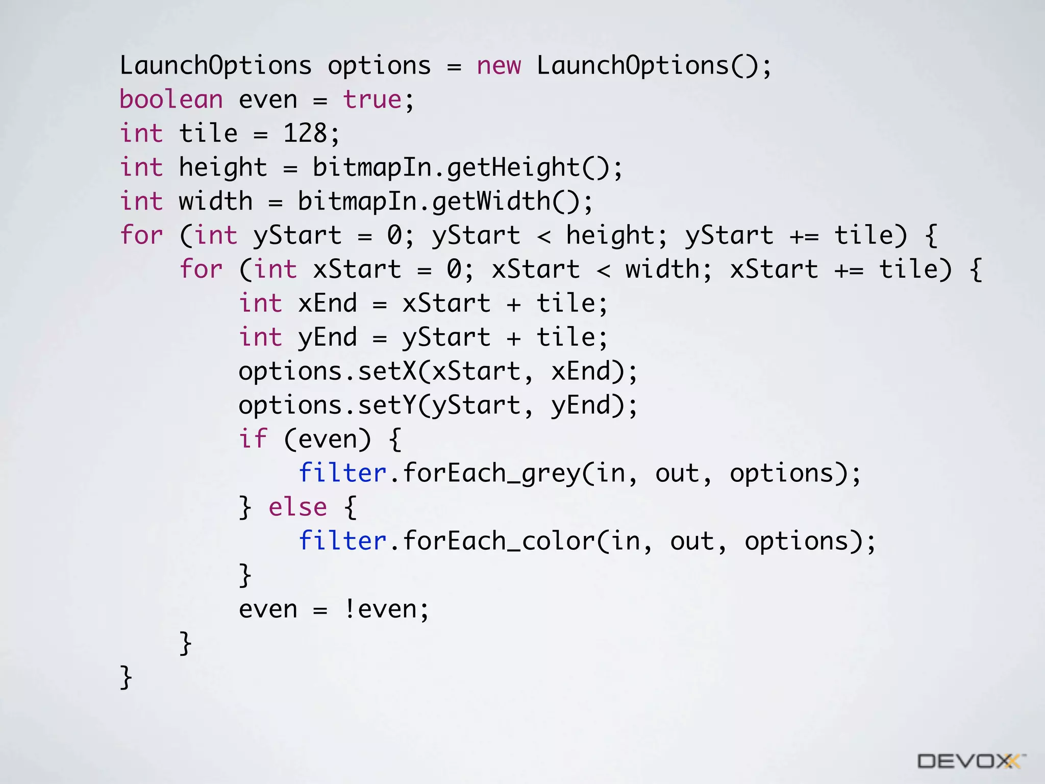 LaunchOptions options = new LaunchOptions();
boolean even = true;
int tile = 128;
int height = bitmapIn.getHeight();
int width = bitmapIn.getWidth();
for (int yStart = 0; yStart < height; yStart += tile) {
for (int xStart = 0; xStart < width; xStart += tile) {
int xEnd = xStart + tile;
int yEnd = yStart + tile;
options.setX(xStart, xEnd);
options.setY(yStart, yEnd);
if (even) {
filter.forEach_grey(in, out, options);
} else {
filter.forEach_color(in, out, options);
}
even = !even;
}
}

 