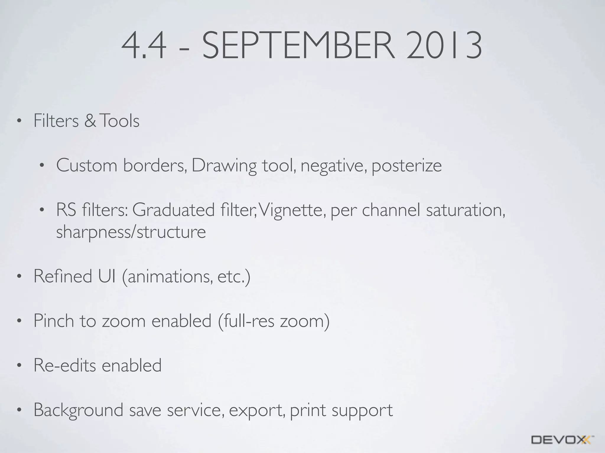 4.4 - SEPTEMBER 2013
•

Filters & Tools
•

Custom borders, Drawing tool, negative, posterize

•

RS ﬁlters: Graduated ﬁlter, Vignette, per channel saturation,
sharpness/structure

•

Reﬁned UI (animations, etc.)

•

Pinch to zoom enabled (full-res zoom)

•

Re-edits enabled

•

Background save service, export, print support

 