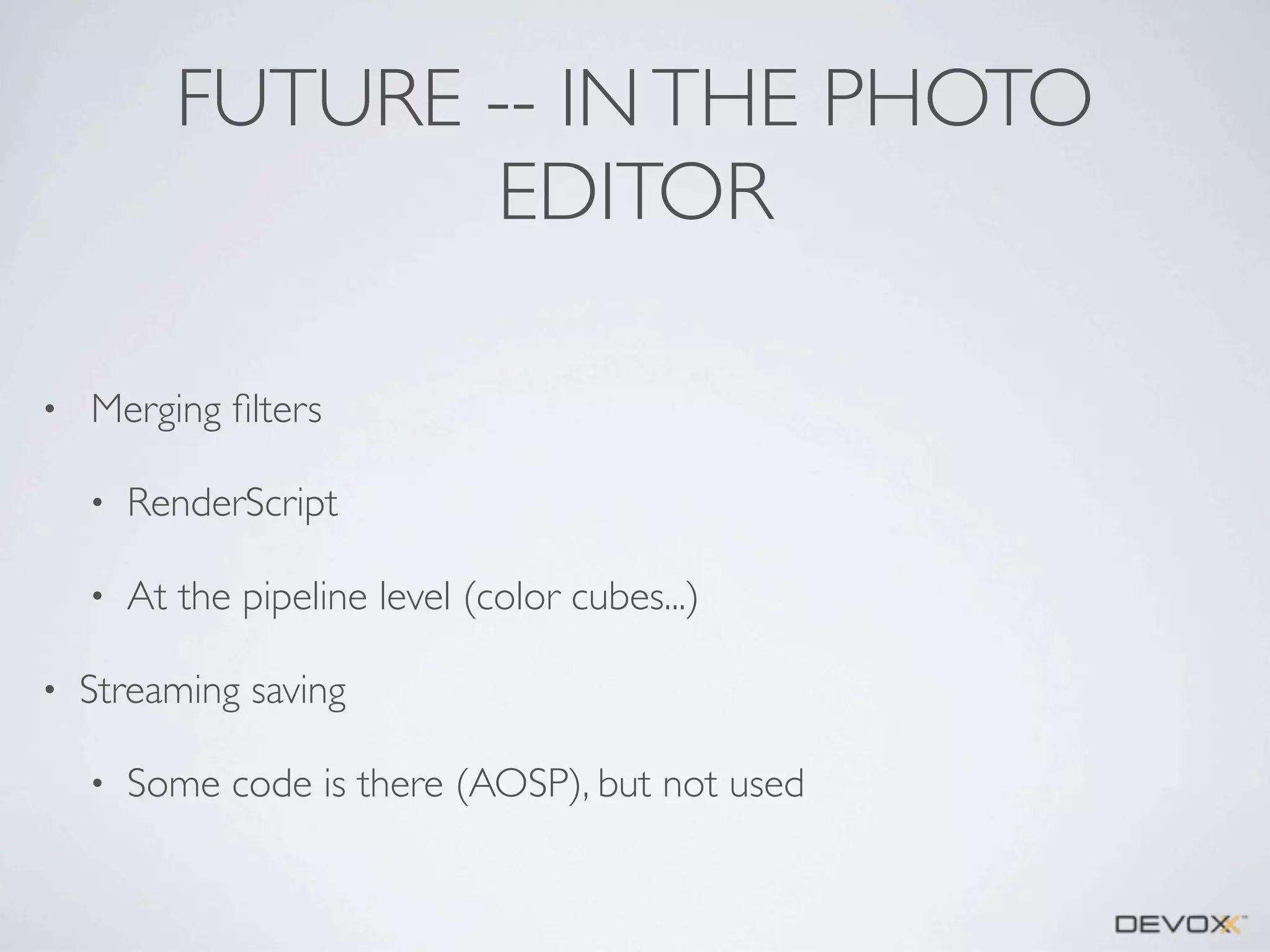 FUTURE -- IN THE PHOTO
EDITOR
•

Merging ﬁlters
•
•

•

RenderScript
At the pipeline level (color cubes...)

Streaming saving
•

Some code is there (AOSP), but not used

 