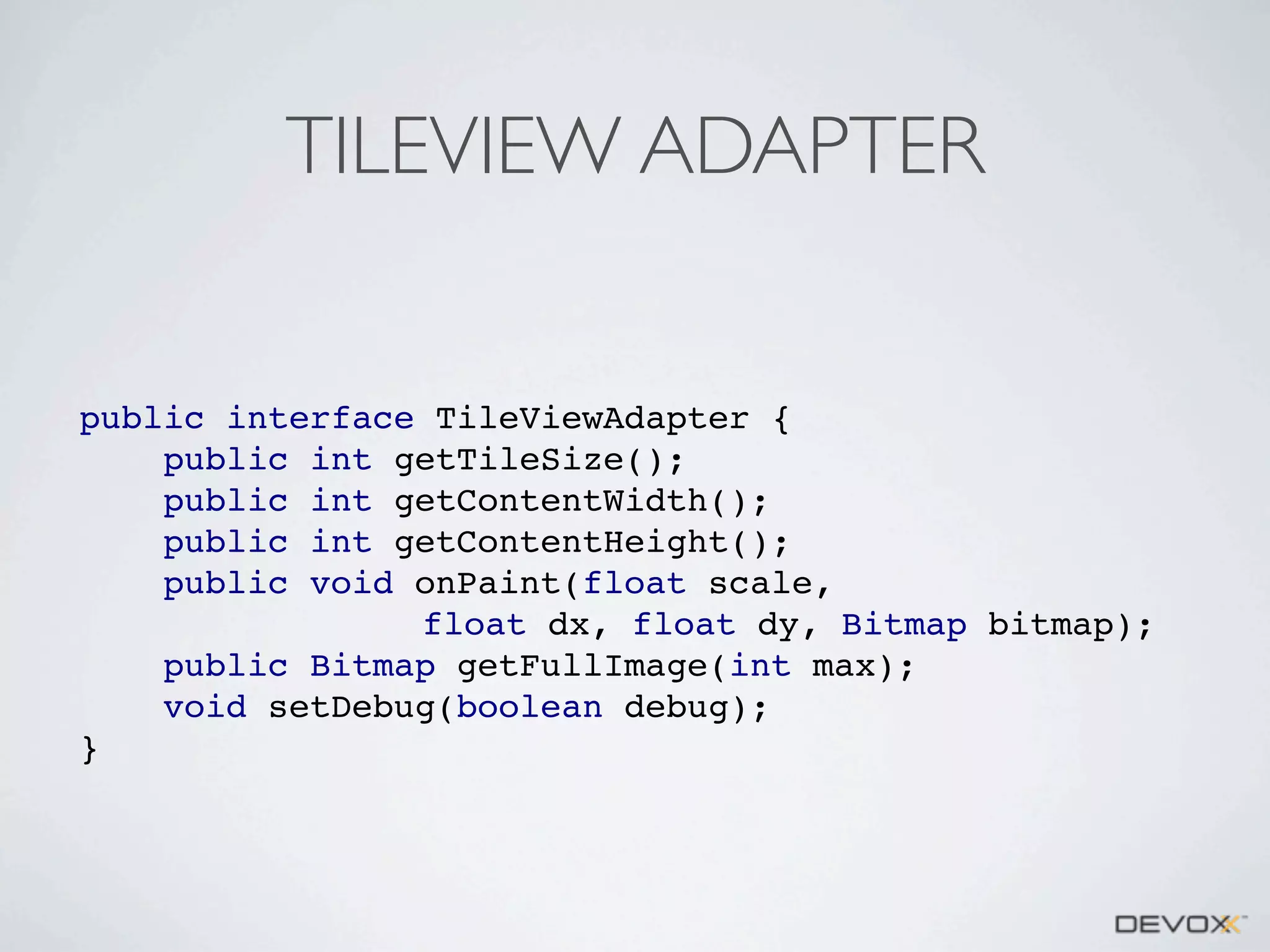 TILEVIEW ADAPTER

public interface TileViewAdapter {
public int getTileSize();
public int getContentWidth();
public int getContentHeight();
public void onPaint(float scale,
float dx, float dy, Bitmap bitmap);
public Bitmap getFullImage(int max);
void setDebug(boolean debug);
}

 