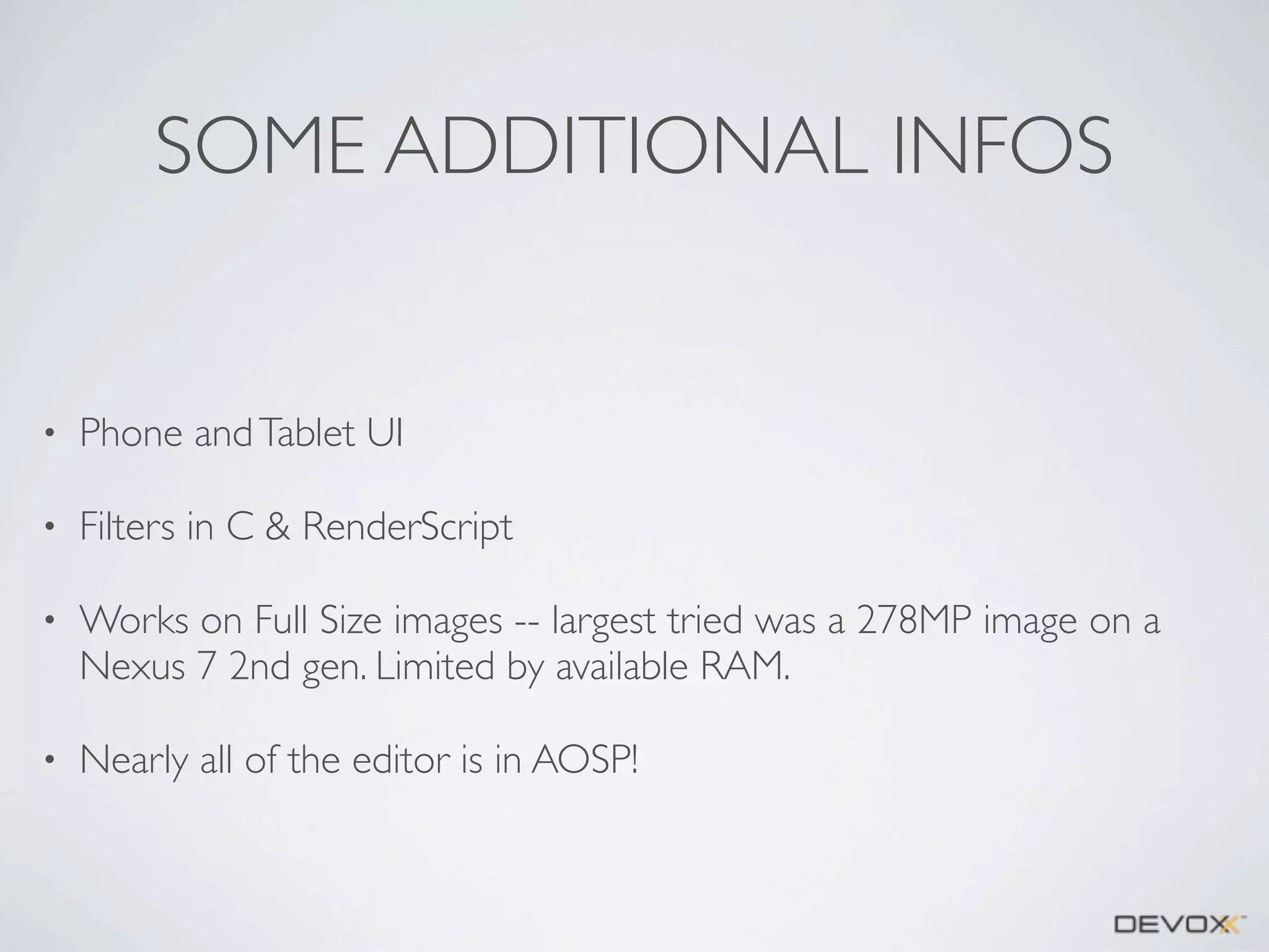 SOME ADDITIONAL INFOS

•

Phone and Tablet UI

•

Filters in C & RenderScript

•

Works on Full Size images -- largest tried was a 278MP image on a
Nexus 7 2nd gen. Limited by available RAM.

•

Nearly all of the editor is in AOSP!

 