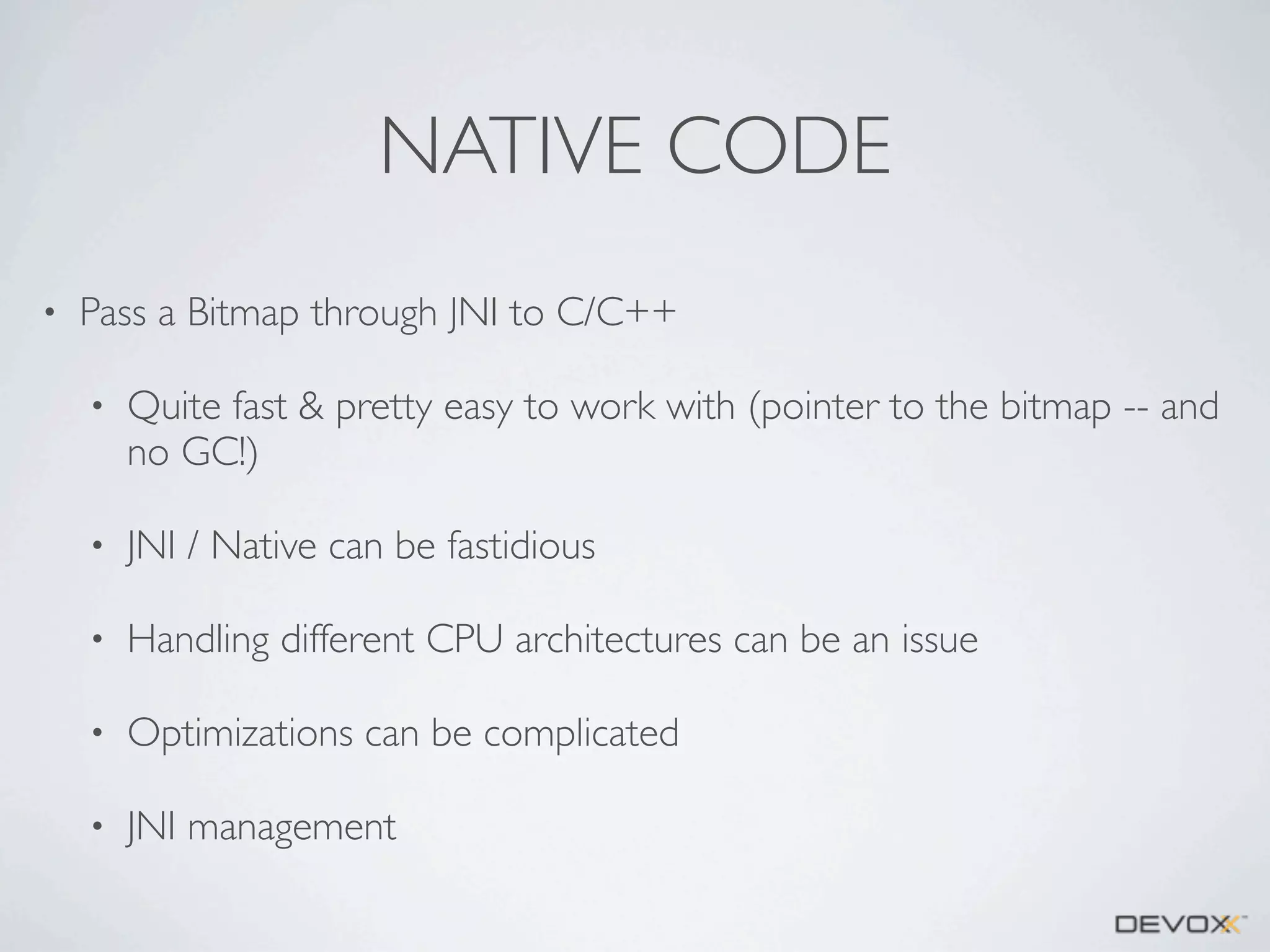 NATIVE CODE
•

Pass a Bitmap through JNI to C/C++
•

Quite fast & pretty easy to work with (pointer to the bitmap -- and
no GC!)

•

JNI / Native can be fastidious

•

Handling different CPU architectures can be an issue

•

Optimizations can be complicated

•

JNI management

 