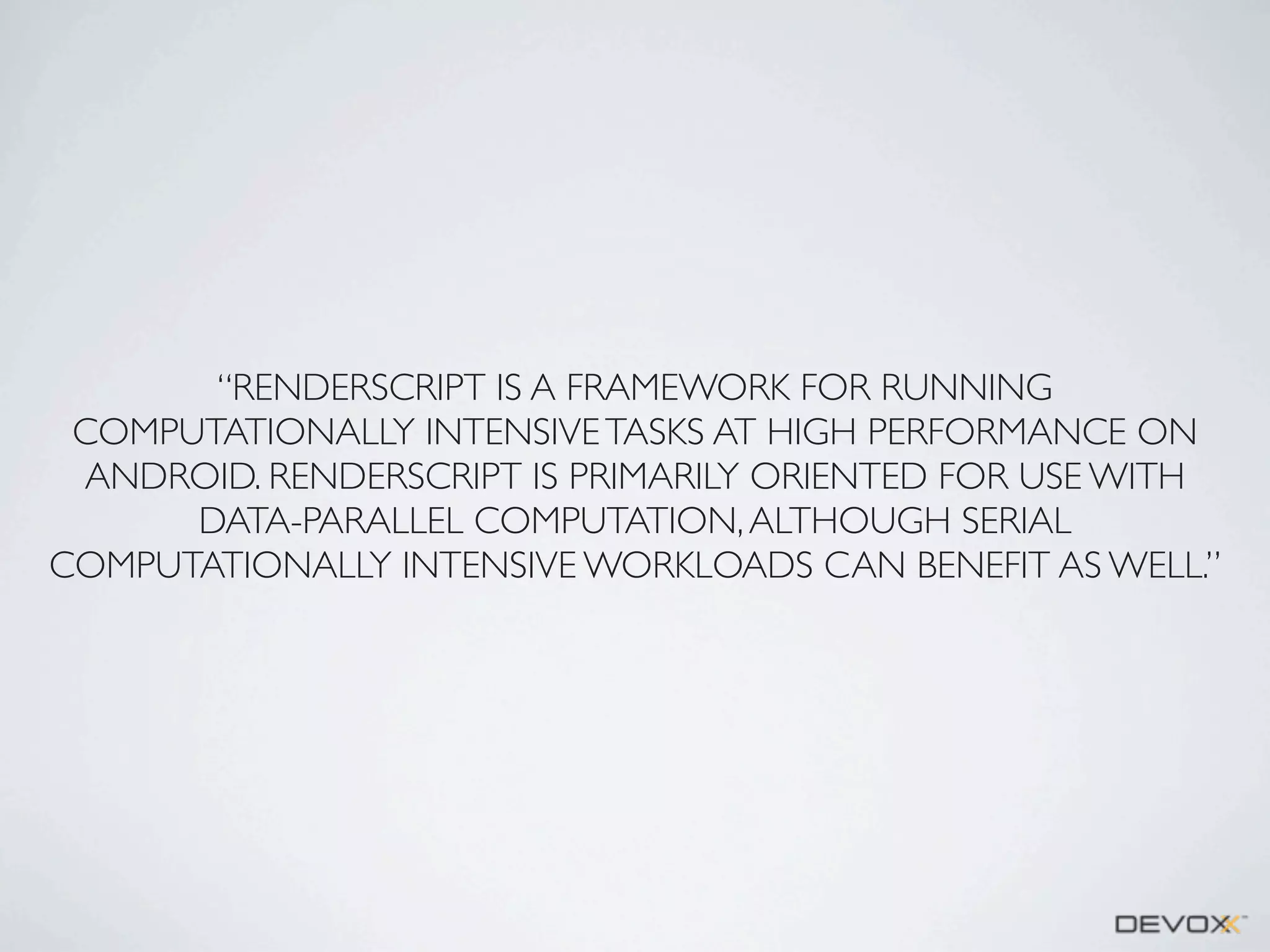 “RENDERSCRIPT IS A FRAMEWORK FOR RUNNING
COMPUTATIONALLY INTENSIVE TASKS AT HIGH PERFORMANCE ON
ANDROID. RENDERSCRIPT IS PRIMARILY ORIENTED FOR USE WITH
DATA-PARALLEL COMPUTATION, ALTHOUGH SERIAL
COMPUTATIONALLY INTENSIVE WORKLOADS CAN BENEFIT AS WELL.”

 