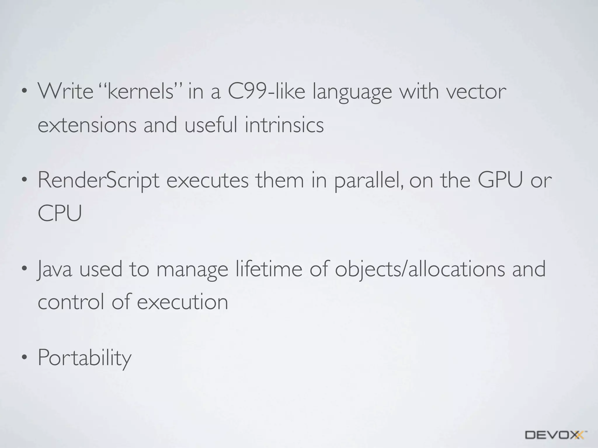•

Write “kernels” in a C99-like language with vector
extensions and useful intrinsics

•

RenderScript executes them in parallel, on the GPU or
CPU

•

Java used to manage lifetime of objects/allocations and
control of execution

•

Portability

 