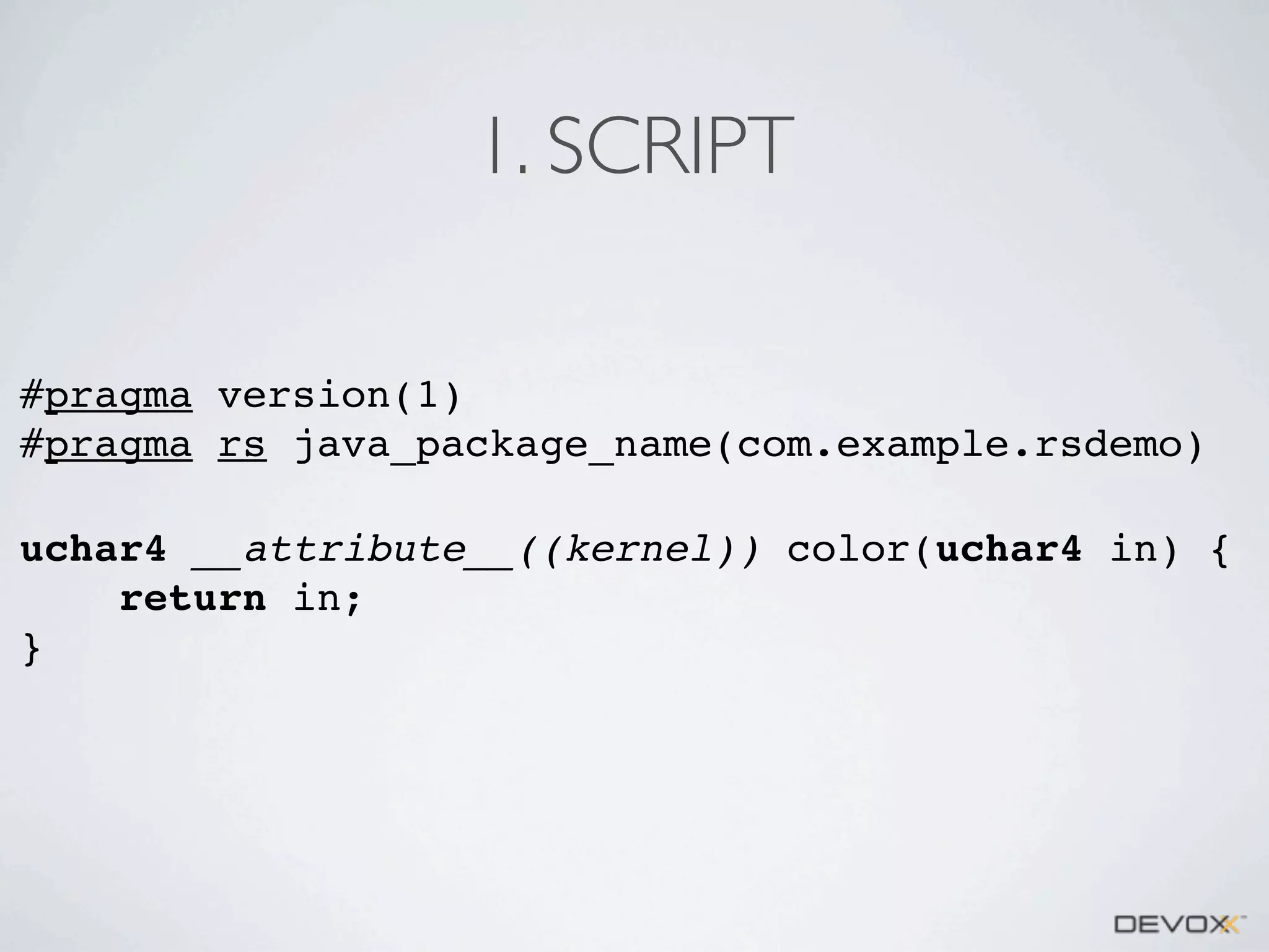 1. SCRIPT
#pragma version(1)
#pragma rs java_package_name(com.example.rsdemo)
uchar4 __attribute__((kernel)) color(uchar4 in) {
return in;
}

 