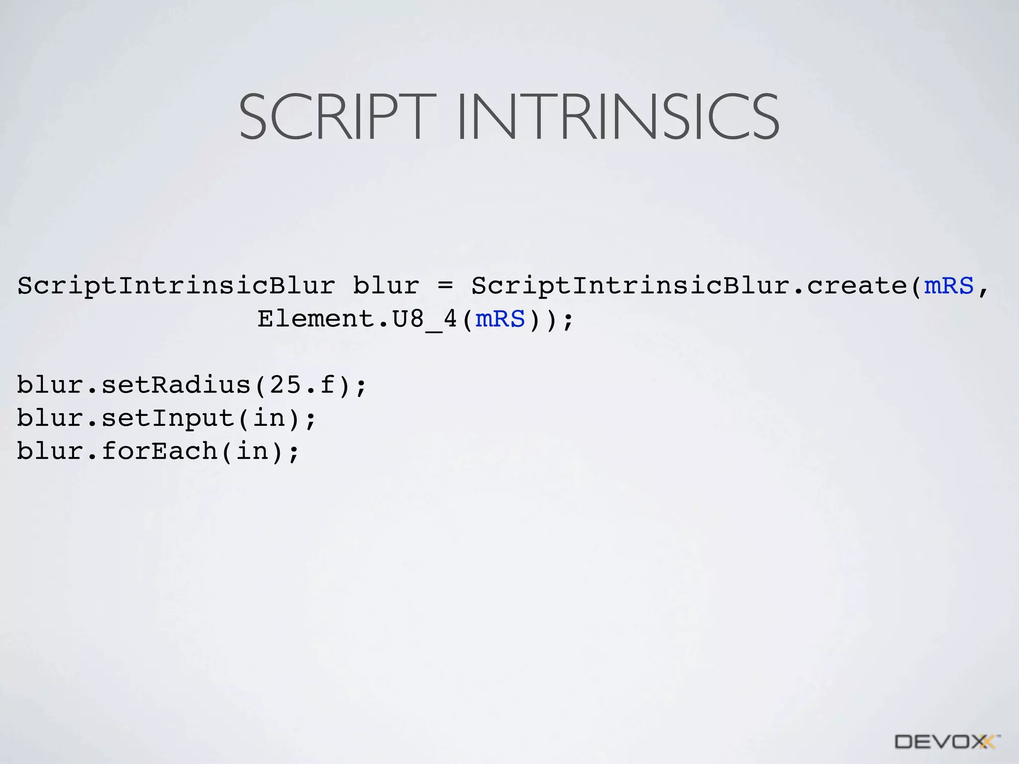 SCRIPT INTRINSICS
ScriptIntrinsicBlur blur = ScriptIntrinsicBlur.create(mRS,
Element.U8_4(mRS));
blur.setRadius(25.f);
blur.setInput(in);
blur.forEach(in);

 